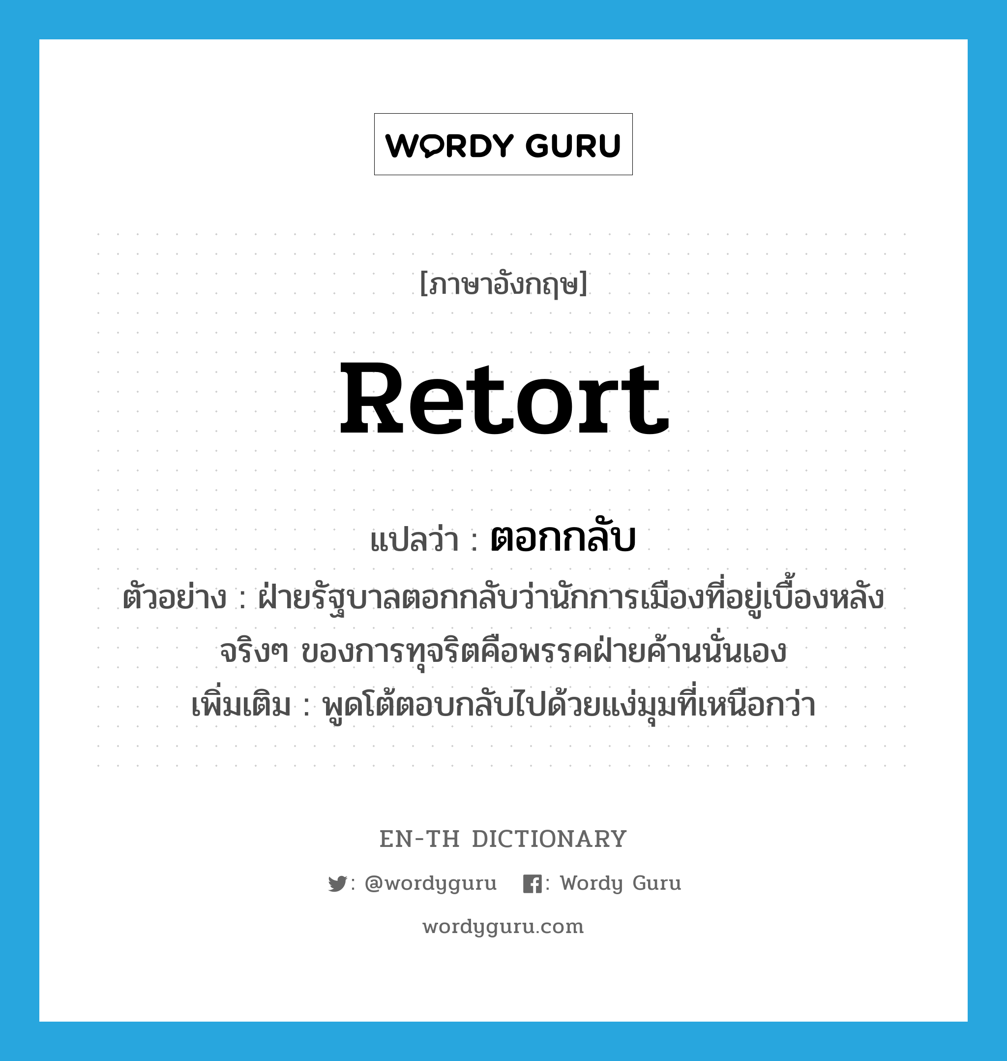 retort แปลว่า?, คำศัพท์ภาษาอังกฤษ retort แปลว่า ตอกกลับ ประเภท V ตัวอย่าง ฝ่ายรัฐบาลตอกกลับว่านักการเมืองที่อยู่เบื้องหลังจริงๆ ของการทุจริตคือพรรคฝ่ายค้านนั่นเอง เพิ่มเติม พูดโต้ตอบกลับไปด้วยแง่มุมที่เหนือกว่า หมวด V