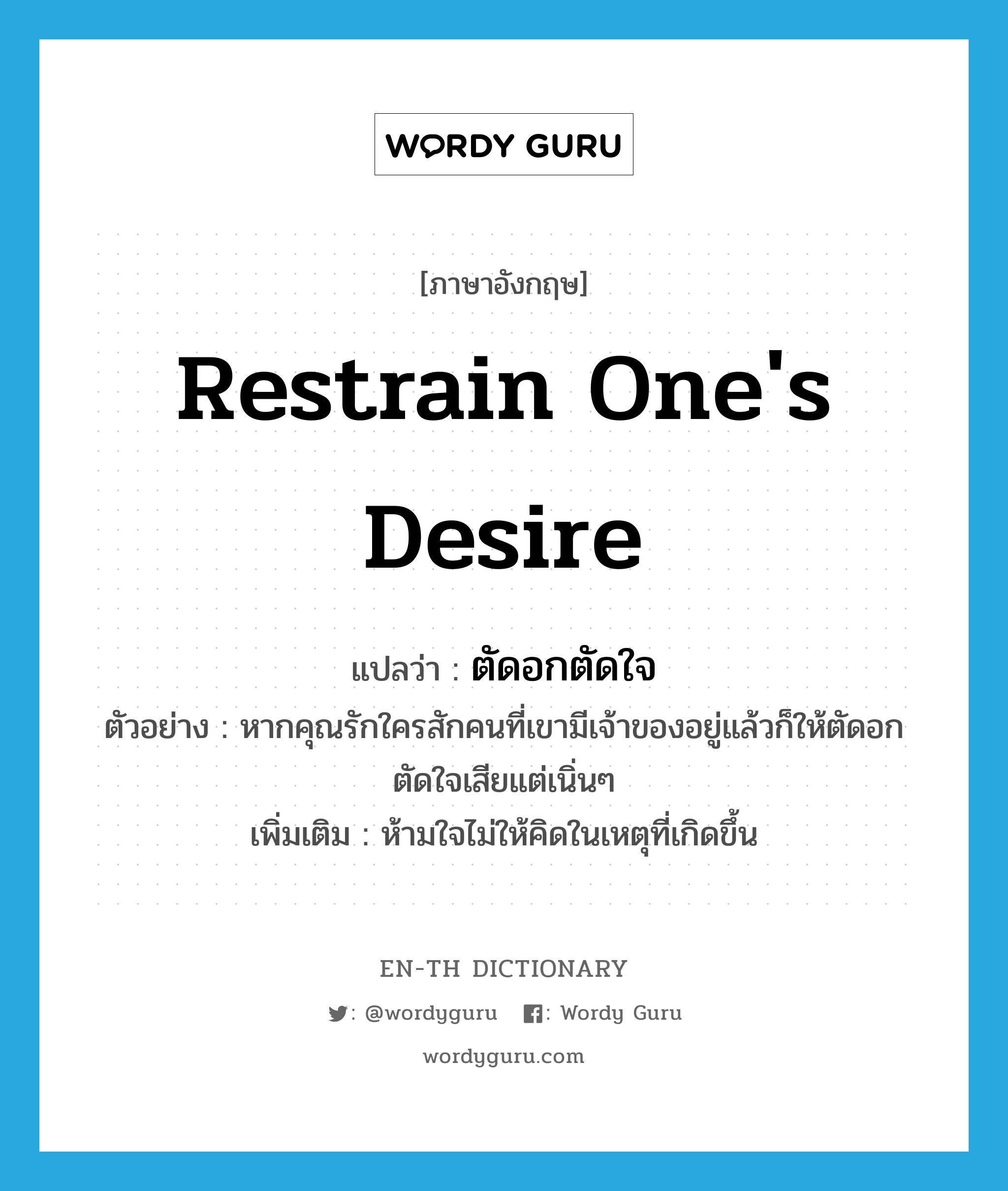 restrain one&#39;s desire แปลว่า?, คำศัพท์ภาษาอังกฤษ restrain one&#39;s desire แปลว่า ตัดอกตัดใจ ประเภท V ตัวอย่าง หากคุณรักใครสักคนที่เขามีเจ้าของอยู่แล้วก็ให้ตัดอกตัดใจเสียแต่เนิ่นๆ เพิ่มเติม ห้ามใจไม่ให้คิดในเหตุที่เกิดขึ้น หมวด V