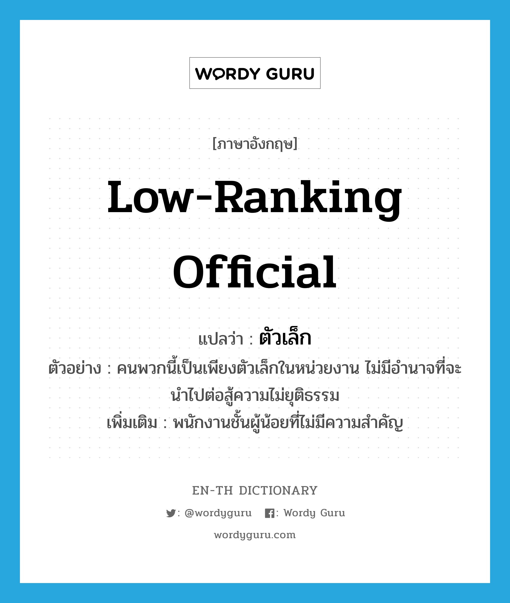 low-ranking official แปลว่า?, คำศัพท์ภาษาอังกฤษ low-ranking official แปลว่า ตัวเล็ก ประเภท N ตัวอย่าง คนพวกนี้เป็นเพียงตัวเล็กในหน่วยงาน ไม่มีอำนาจที่จะนำไปต่อสู้ความไม่ยุติธรรม เพิ่มเติม พนักงานชั้นผู้น้อยที่ไม่มีความสำคัญ หมวด N