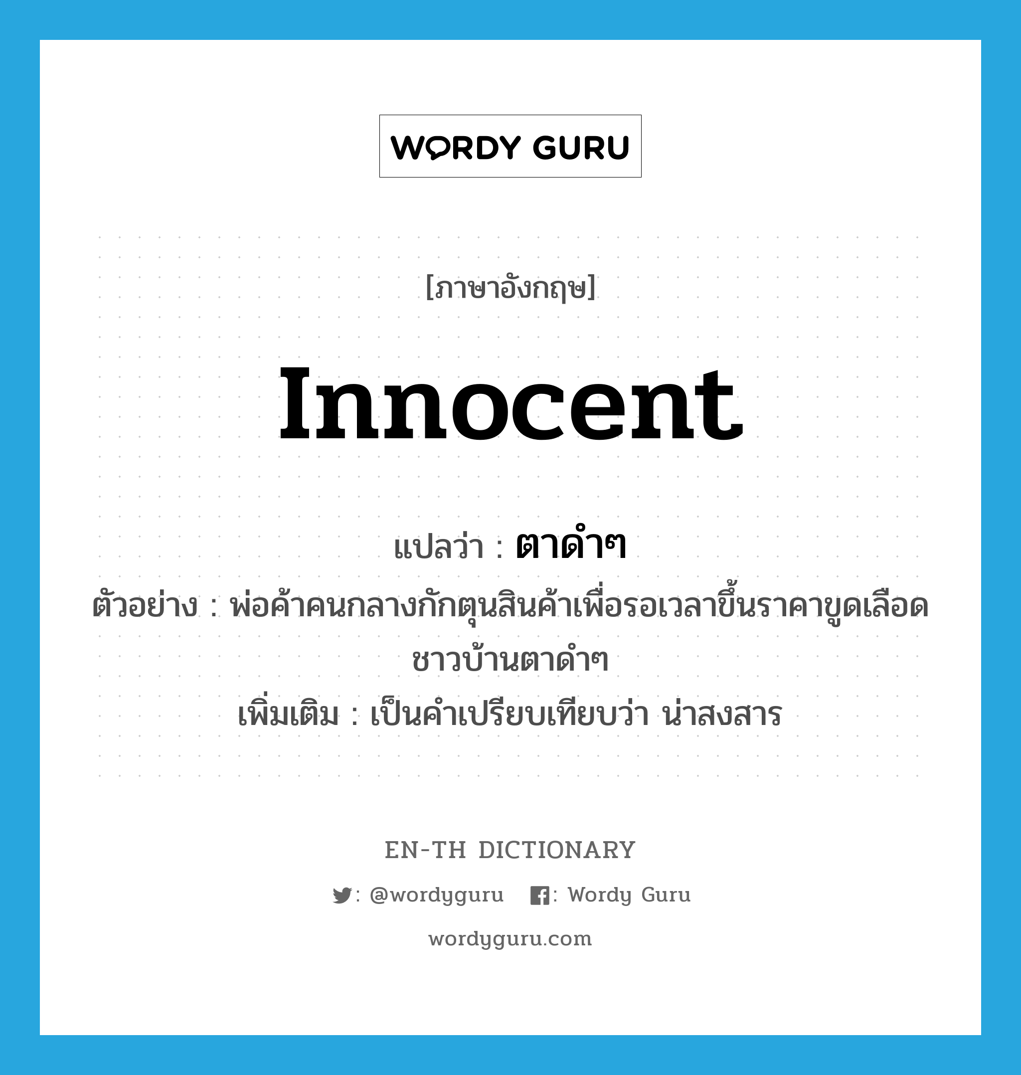 innocent แปลว่า?, คำศัพท์ภาษาอังกฤษ innocent แปลว่า ตาดำๆ ประเภท ADJ ตัวอย่าง พ่อค้าคนกลางกักตุนสินค้าเพื่อรอเวลาขึ้นราคาขูดเลือดชาวบ้านตาดำๆ เพิ่มเติม เป็นคำเปรียบเทียบว่า น่าสงสาร หมวด ADJ