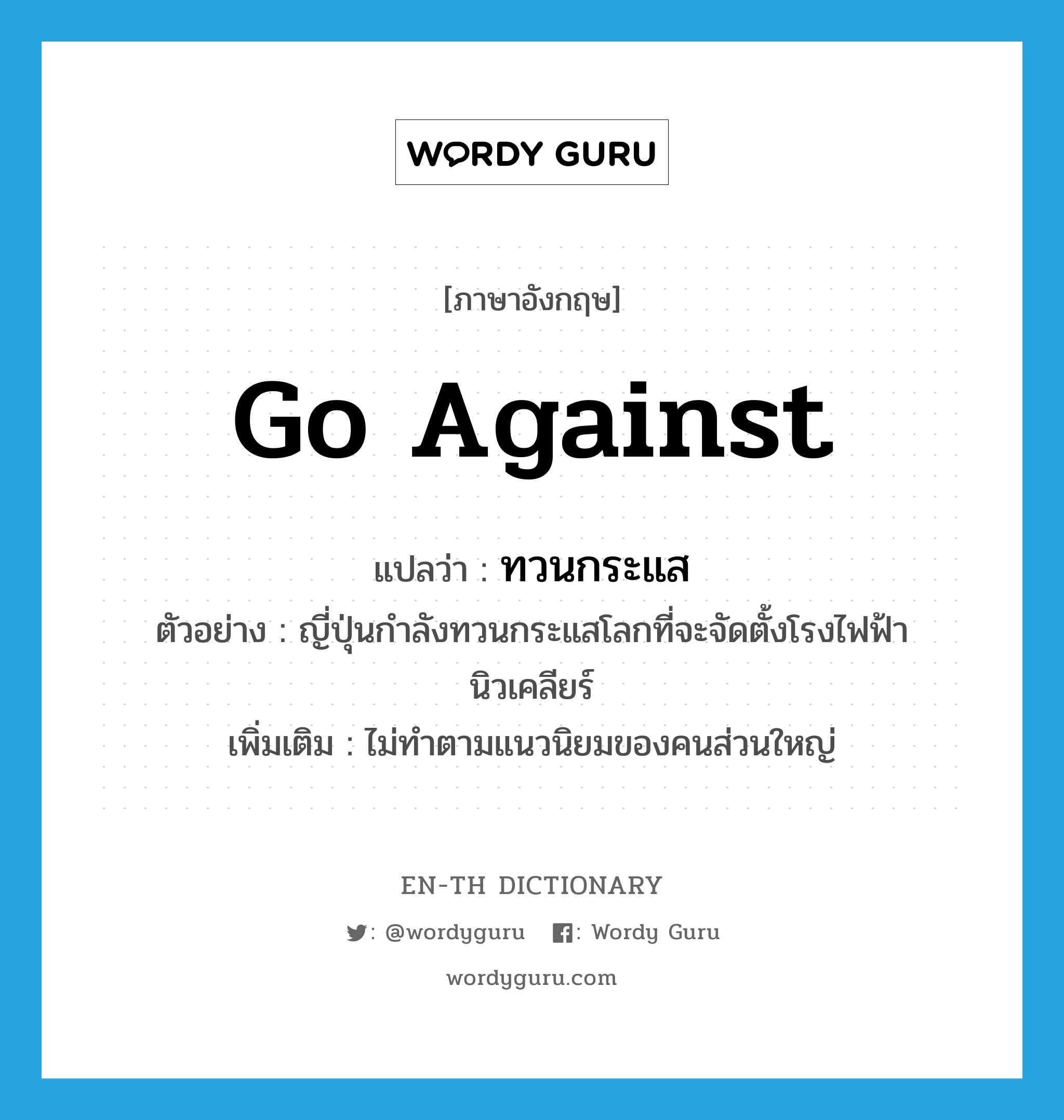 go against แปลว่า?, คำศัพท์ภาษาอังกฤษ go against แปลว่า ทวนกระแส ประเภท V ตัวอย่าง ญี่ปุ่นกำลังทวนกระแสโลกที่จะจัดตั้งโรงไฟฟ้านิวเคลียร์ เพิ่มเติม ไม่ทำตามแนวนิยมของคนส่วนใหญ่ หมวด V