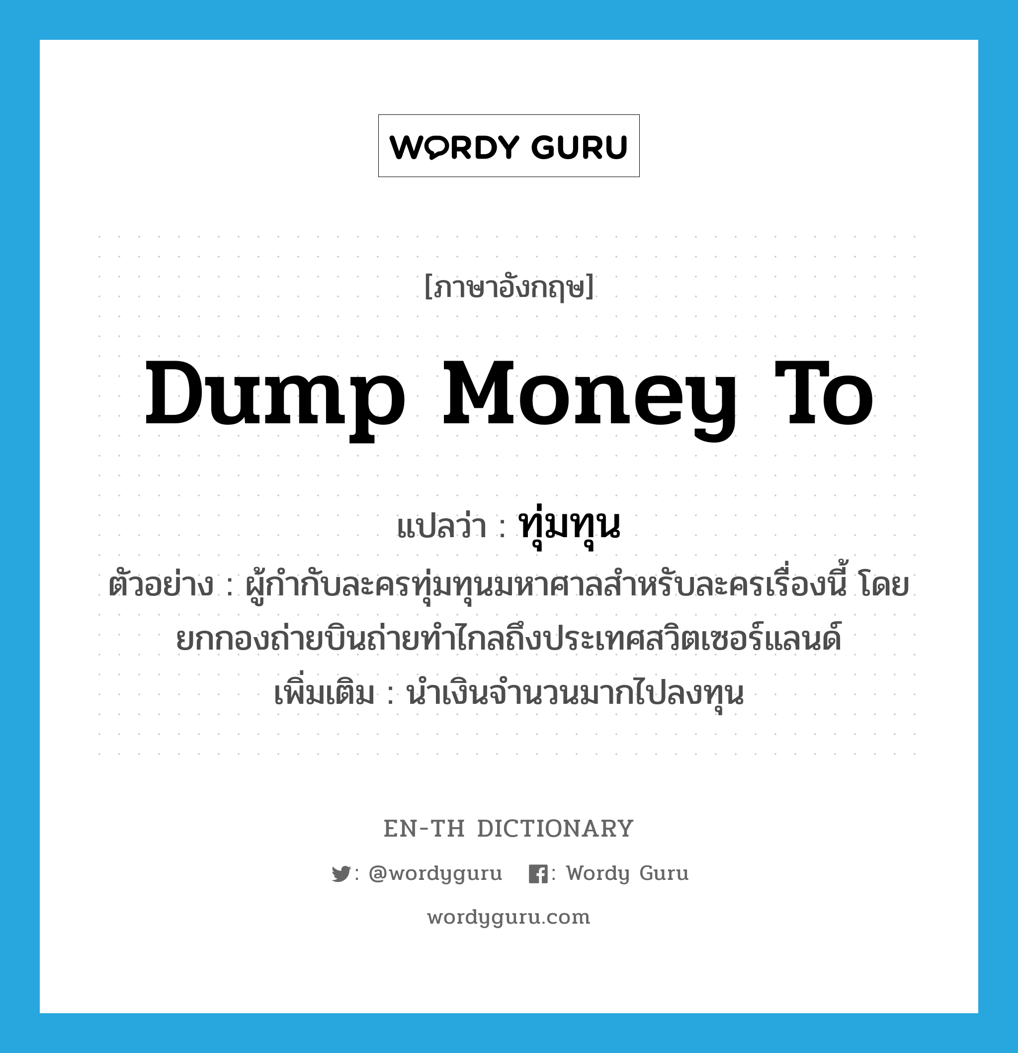 dump money to แปลว่า?, คำศัพท์ภาษาอังกฤษ dump money to แปลว่า ทุ่มทุน ประเภท V ตัวอย่าง ผู้กำกับละครทุ่มทุนมหาศาลสำหรับละครเรื่องนี้ โดยยกกองถ่ายบินถ่ายทำไกลถึงประเทศสวิตเซอร์แลนด์ เพิ่มเติม นำเงินจำนวนมากไปลงทุน หมวด V