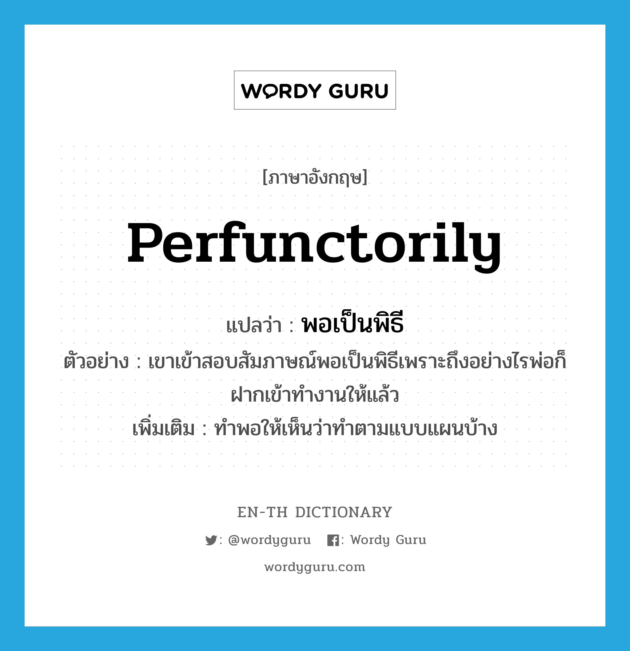 perfunctorily แปลว่า?, คำศัพท์ภาษาอังกฤษ perfunctorily แปลว่า พอเป็นพิธี ประเภท ADV ตัวอย่าง เขาเข้าสอบสัมภาษณ์พอเป็นพิธีเพราะถึงอย่างไรพ่อก็ฝากเข้าทำงานให้แล้ว เพิ่มเติม ทำพอให้เห็นว่าทำตามแบบแผนบ้าง หมวด ADV