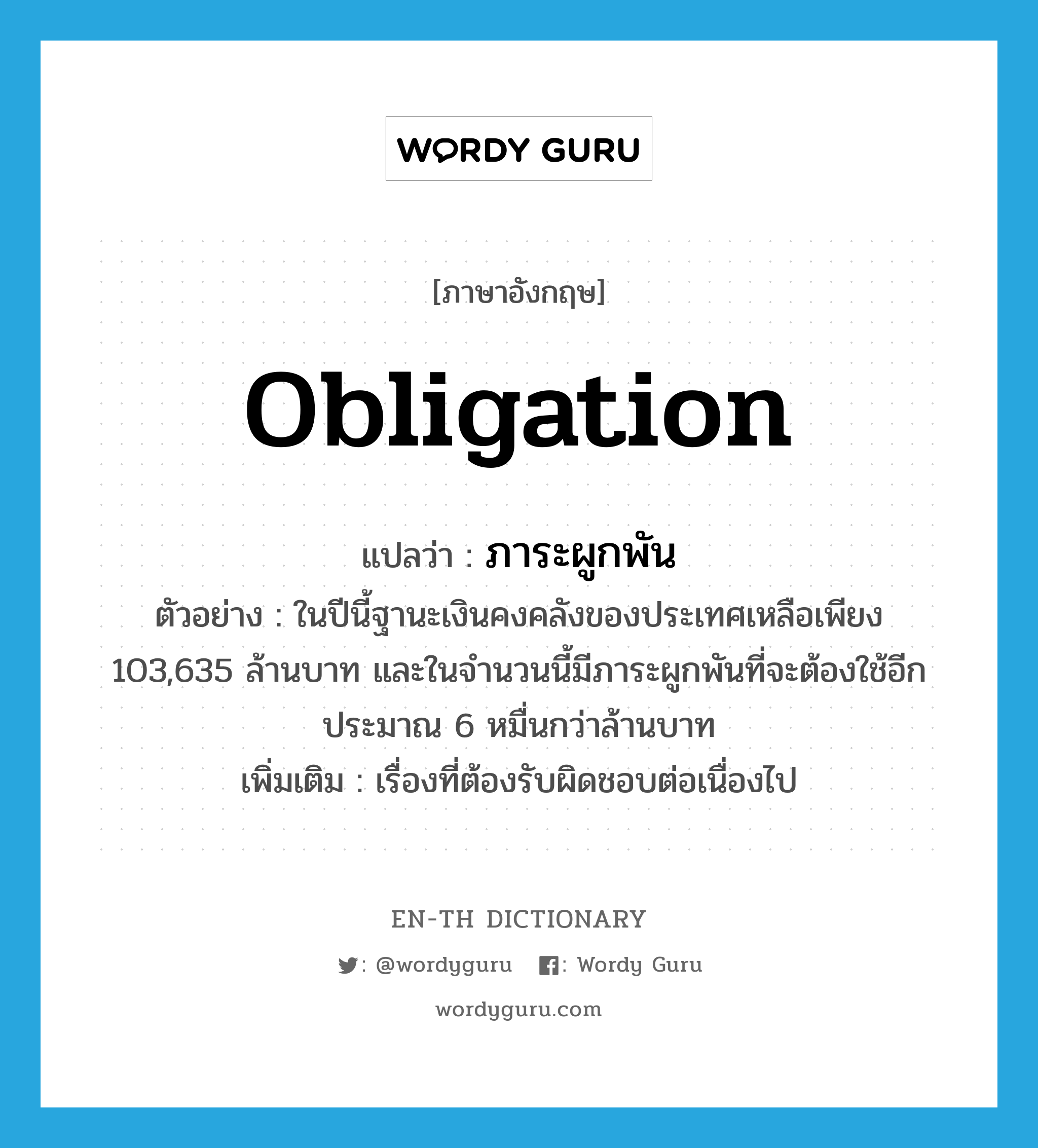 obligation แปลว่า?, คำศัพท์ภาษาอังกฤษ obligation แปลว่า ภาระผูกพัน ประเภท N ตัวอย่าง ในปีนี้ฐานะเงินคงคลังของประเทศเหลือเพียง 103,635 ล้านบาท และในจำนวนนี้มีภาระผูกพันที่จะต้องใช้อีกประมาณ 6 หมื่นกว่าล้านบาท เพิ่มเติม เรื่องที่ต้องรับผิดชอบต่อเนื่องไป หมวด N