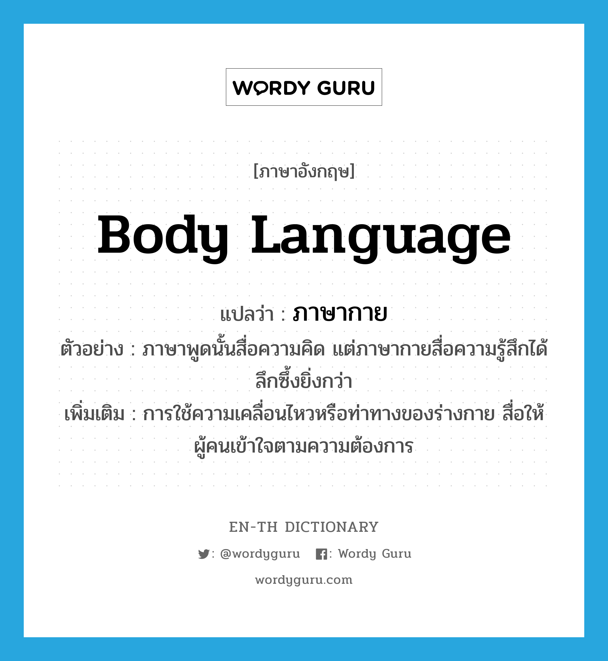 body language แปลว่า?, คำศัพท์ภาษาอังกฤษ body language แปลว่า ภาษากาย ประเภท N ตัวอย่าง ภาษาพูดนั้นสื่อความคิด แต่ภาษากายสื่อความรู้สึกได้ลึกซึ้งยิ่งกว่า เพิ่มเติม การใช้ความเคลื่อนไหวหรือท่าทางของร่างกาย สื่อให้ผู้คนเข้าใจตามความต้องการ หมวด N