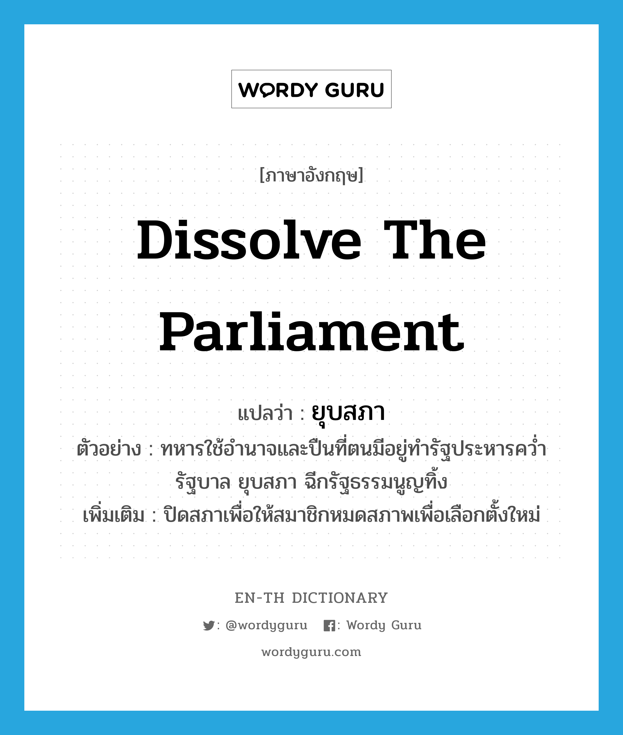 dissolve the parliament แปลว่า?, คำศัพท์ภาษาอังกฤษ dissolve the parliament แปลว่า ยุบสภา ประเภท V ตัวอย่าง ทหารใช้อำนาจและปืนที่ตนมีอยู่ทำรัฐประหารคว่ำรัฐบาล ยุบสภา ฉีกรัฐธรรมนูญทิ้ง เพิ่มเติม ปิดสภาเพื่อให้สมาชิกหมดสภาพเพื่อเลือกตั้งใหม่ หมวด V