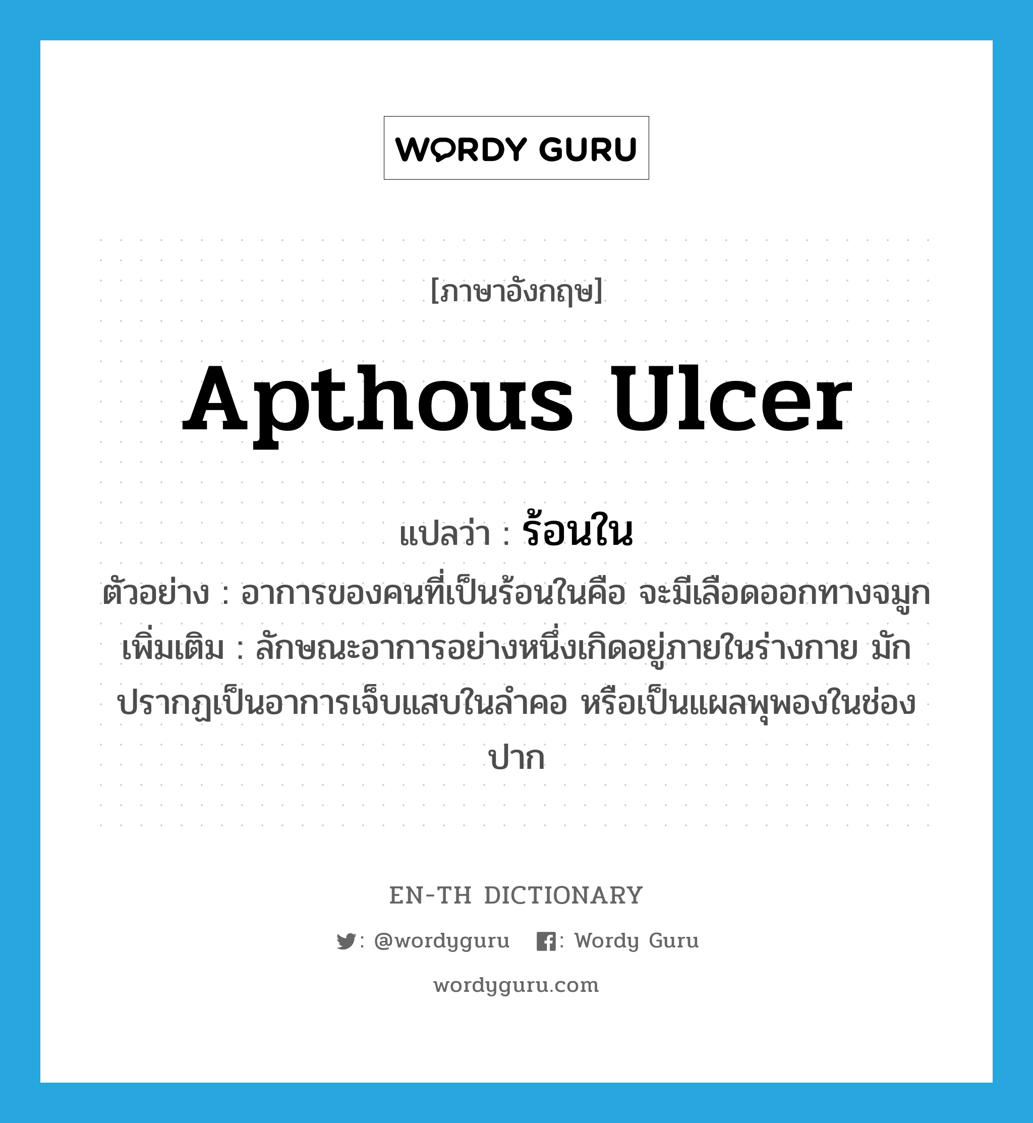 apthous ulcer แปลว่า?, คำศัพท์ภาษาอังกฤษ apthous ulcer แปลว่า ร้อนใน ประเภท N ตัวอย่าง อาการของคนที่เป็นร้อนในคือ จะมีเลือดออกทางจมูก เพิ่มเติม ลักษณะอาการอย่างหนึ่งเกิดอยู่ภายในร่างกาย มักปรากฏเป็นอาการเจ็บแสบในลำคอ หรือเป็นแผลพุพองในช่องปาก หมวด N