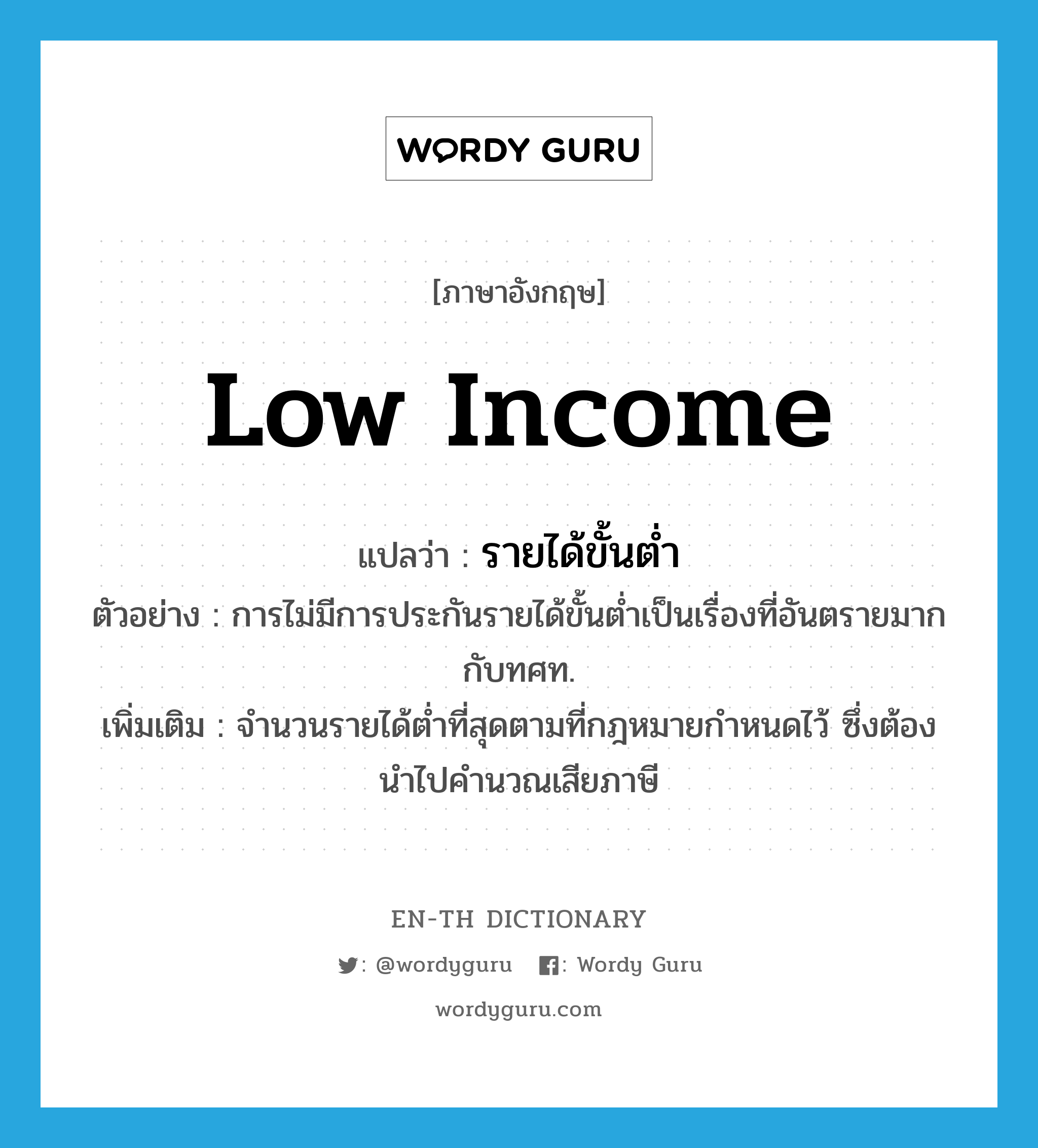 low income แปลว่า?, คำศัพท์ภาษาอังกฤษ low income แปลว่า รายได้ขั้นต่ำ ประเภท N ตัวอย่าง การไม่มีการประกันรายได้ขั้นต่ำเป็นเรื่องที่อันตรายมากกับทศท. เพิ่มเติม จำนวนรายได้ต่ำที่สุดตามที่กฎหมายกำหนดไว้ ซึ่งต้องนำไปคำนวณเสียภาษี หมวด N