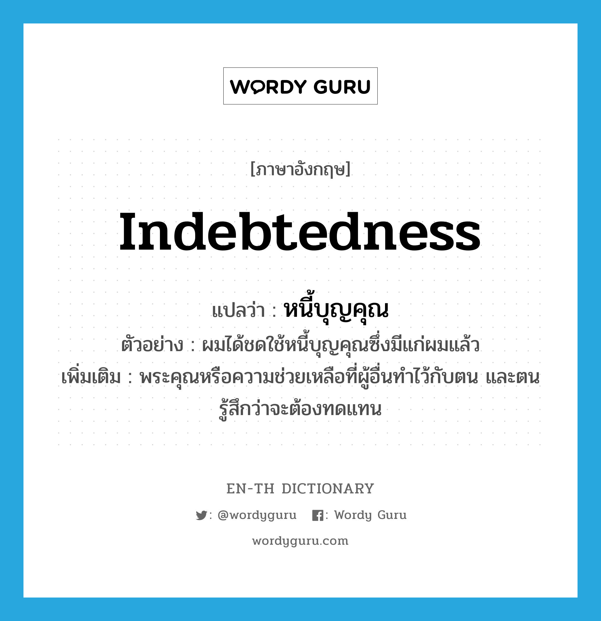 indebtedness แปลว่า?, คำศัพท์ภาษาอังกฤษ indebtedness แปลว่า หนี้บุญคุณ ประเภท N ตัวอย่าง ผมได้ชดใช้หนี้บุญคุณซึ่งมีแก่ผมแล้ว เพิ่มเติม พระคุณหรือความช่วยเหลือที่ผู้อื่นทำไว้กับตน และตนรู้สึกว่าจะต้องทดแทน หมวด N