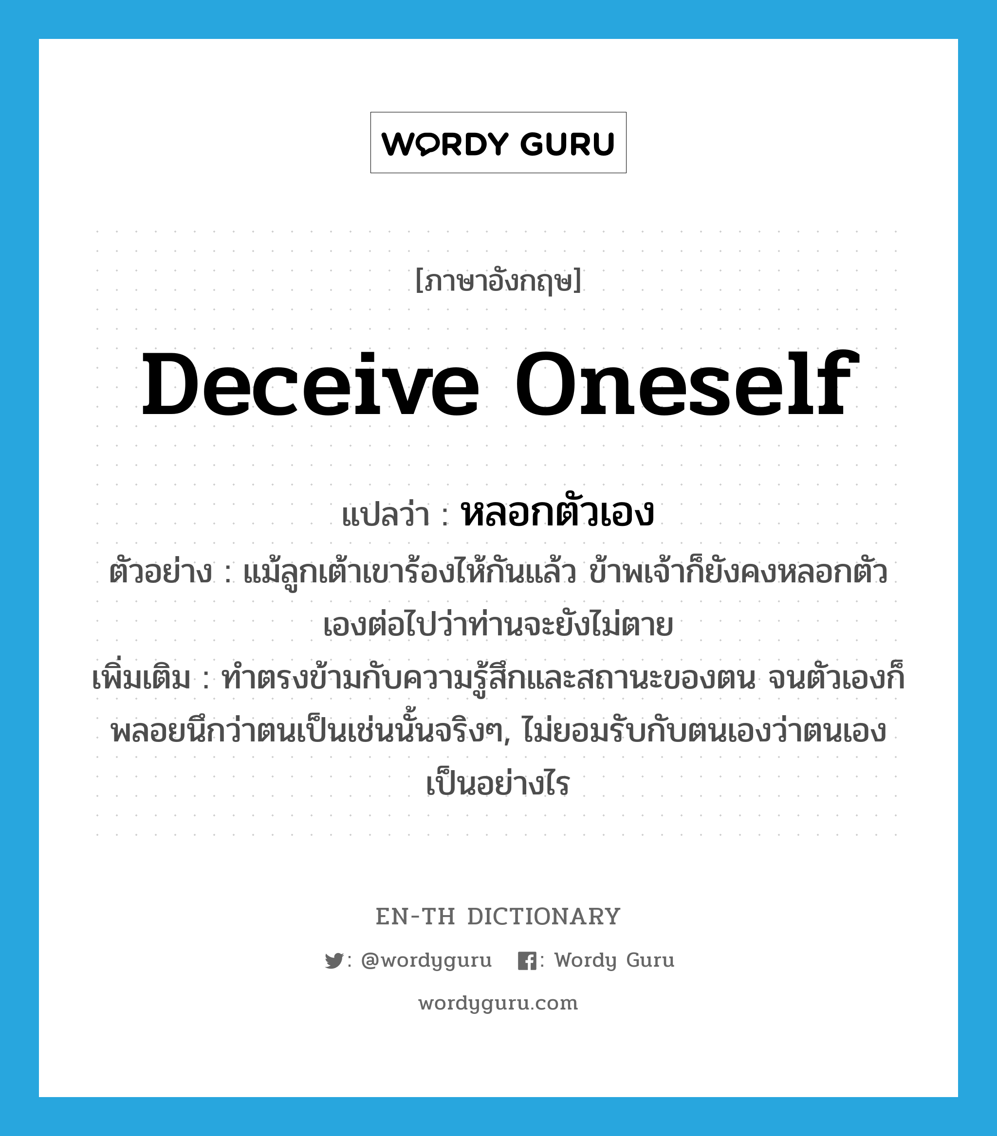 deceive oneself แปลว่า?, คำศัพท์ภาษาอังกฤษ deceive oneself แปลว่า หลอกตัวเอง ประเภท V ตัวอย่าง แม้ลูกเต้าเขาร้องไห้กันแล้ว ข้าพเจ้าก็ยังคงหลอกตัวเองต่อไปว่าท่านจะยังไม่ตาย เพิ่มเติม ทำตรงข้ามกับความรู้สึกและสถานะของตน จนตัวเองก็พลอยนึกว่าตนเป็นเช่นนั้นจริงๆ, ไม่ยอมรับกับตนเองว่าตนเองเป็นอย่างไร หมวด V