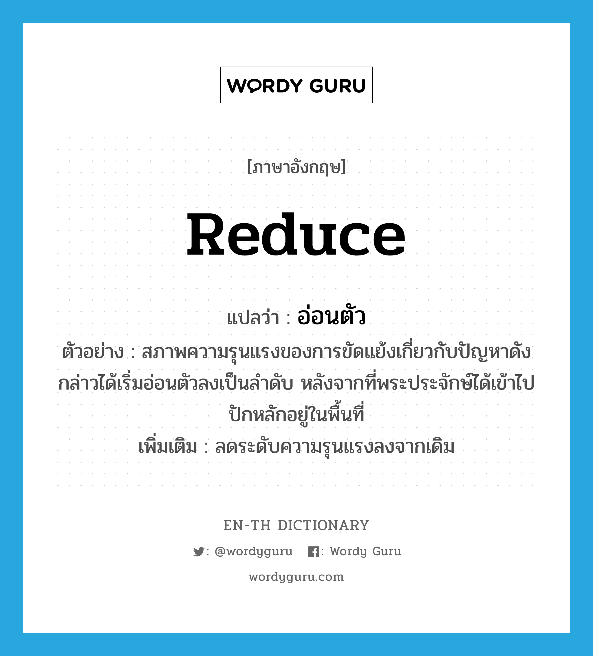 reduce แปลว่า?, คำศัพท์ภาษาอังกฤษ reduce แปลว่า อ่อนตัว ประเภท V ตัวอย่าง สภาพความรุนแรงของการขัดแย้งเกี่ยวกับปัญหาดังกล่าวได้เริ่มอ่อนตัวลงเป็นลำดับ หลังจากที่พระประจักษ์ได้เข้าไปปักหลักอยู่ในพื้นที่ เพิ่มเติม ลดระดับความรุนแรงลงจากเดิม หมวด V