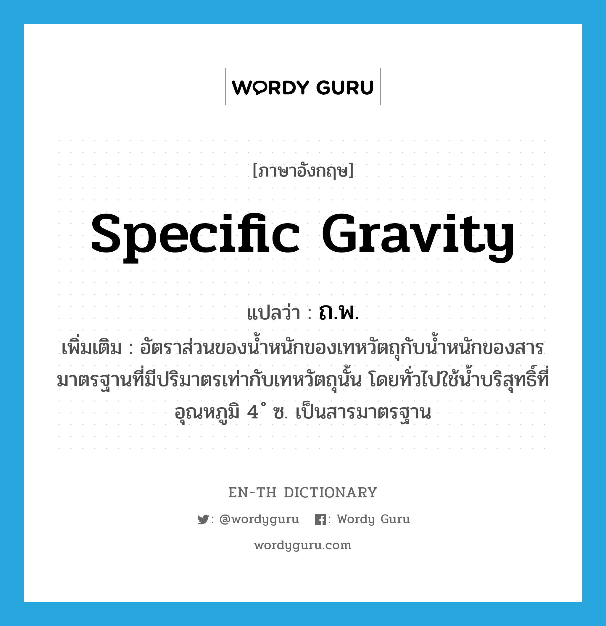 specific gravity แปลว่า?, คำศัพท์ภาษาอังกฤษ specific gravity แปลว่า ถ.พ. ประเภท N เพิ่มเติม อัตราส่วนของน้ำหนักของเทหวัตถุกับน้ำหนักของสารมาตรฐานที่มีปริมาตรเท่ากับเทหวัตถุนั้น โดยทั่วไปใช้น้ำบริสุทธิ์ที่อุณหภูมิ 4 ํ ซ. เป็นสารมาตรฐาน หมวด N