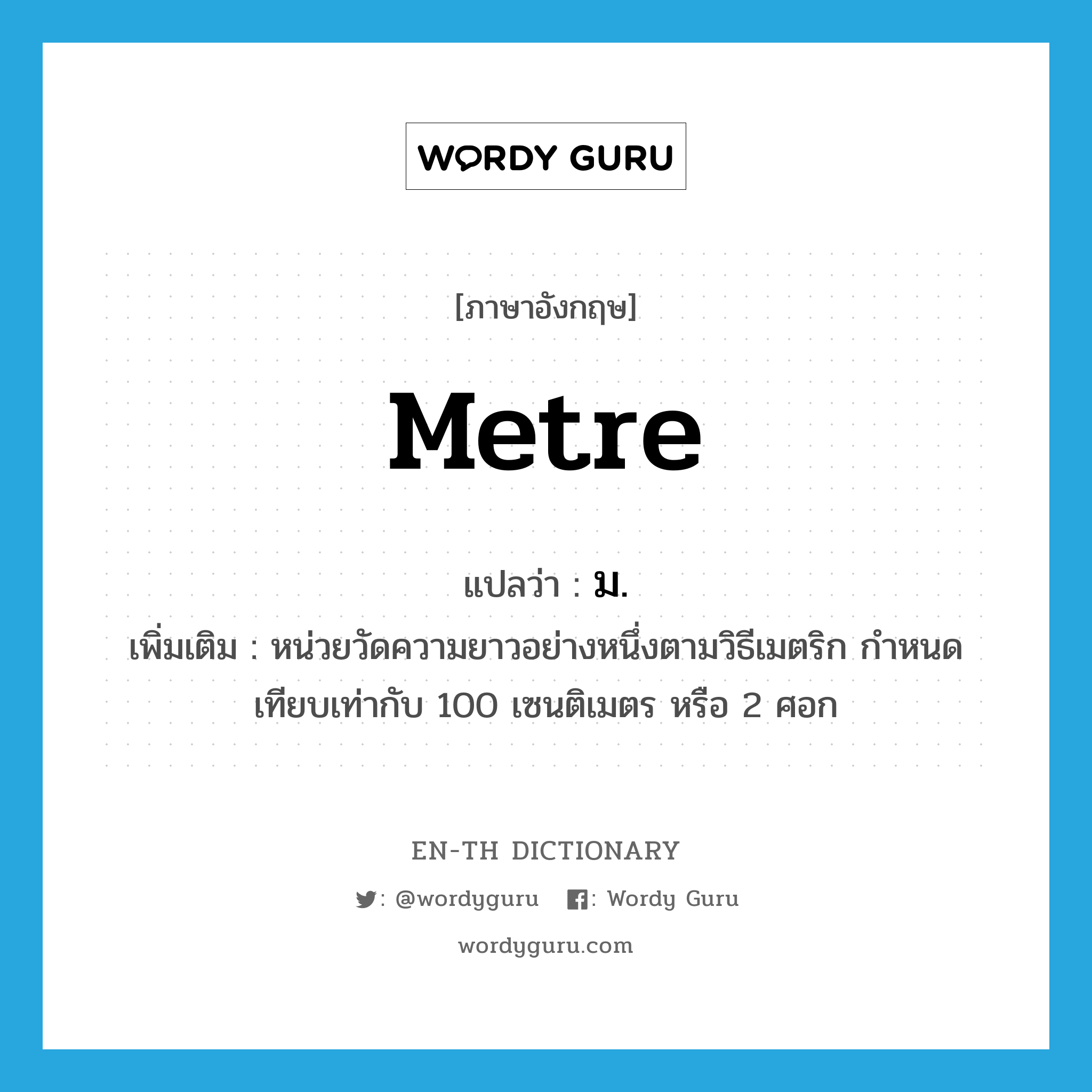 metre แปลว่า?, คำศัพท์ภาษาอังกฤษ metre แปลว่า ม. ประเภท CLAS เพิ่มเติม หน่วยวัดความยาวอย่างหนึ่งตามวิธีเมตริก กำหนดเทียบเท่ากับ 100 เซนติเมตร หรือ 2 ศอก หมวด CLAS