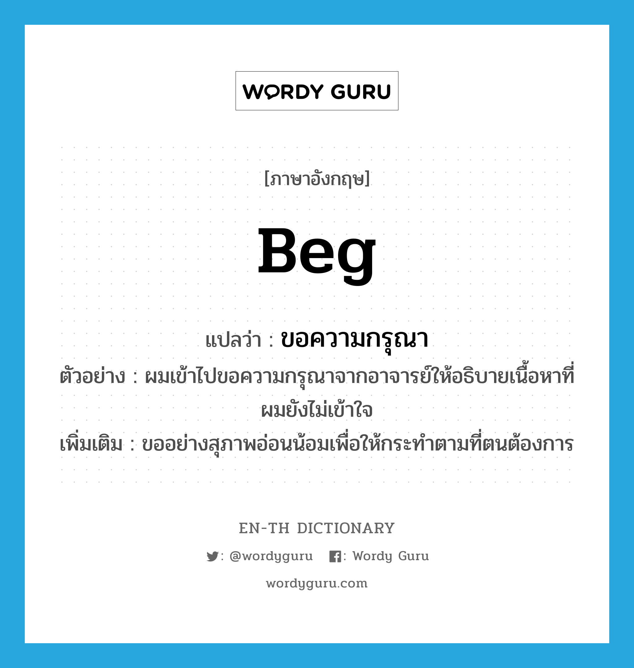 beg แปลว่า?, คำศัพท์ภาษาอังกฤษ beg แปลว่า ขอความกรุณา ประเภท V ตัวอย่าง ผมเข้าไปขอความกรุณาจากอาจารย์ให้อธิบายเนื้อหาที่ผมยังไม่เข้าใจ เพิ่มเติม ขออย่างสุภาพอ่อนน้อมเพื่อให้กระทำตามที่ตนต้องการ หมวด V