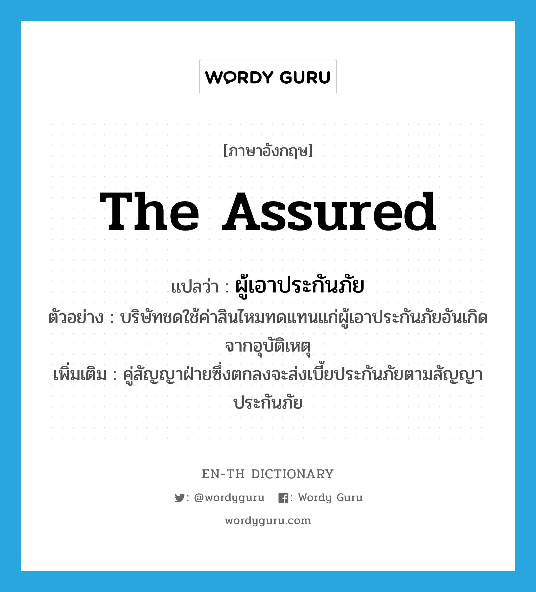 the assured แปลว่า?, คำศัพท์ภาษาอังกฤษ the assured แปลว่า ผู้เอาประกันภัย ประเภท N ตัวอย่าง บริษัทชดใช้ค่าสินไหมทดแทนแก่ผู้เอาประกันภัยอันเกิดจากอุบัติเหตุ เพิ่มเติม คู่สัญญาฝ่ายซึ่งตกลงจะส่งเบี้ยประกันภัยตามสัญญาประกันภัย หมวด N