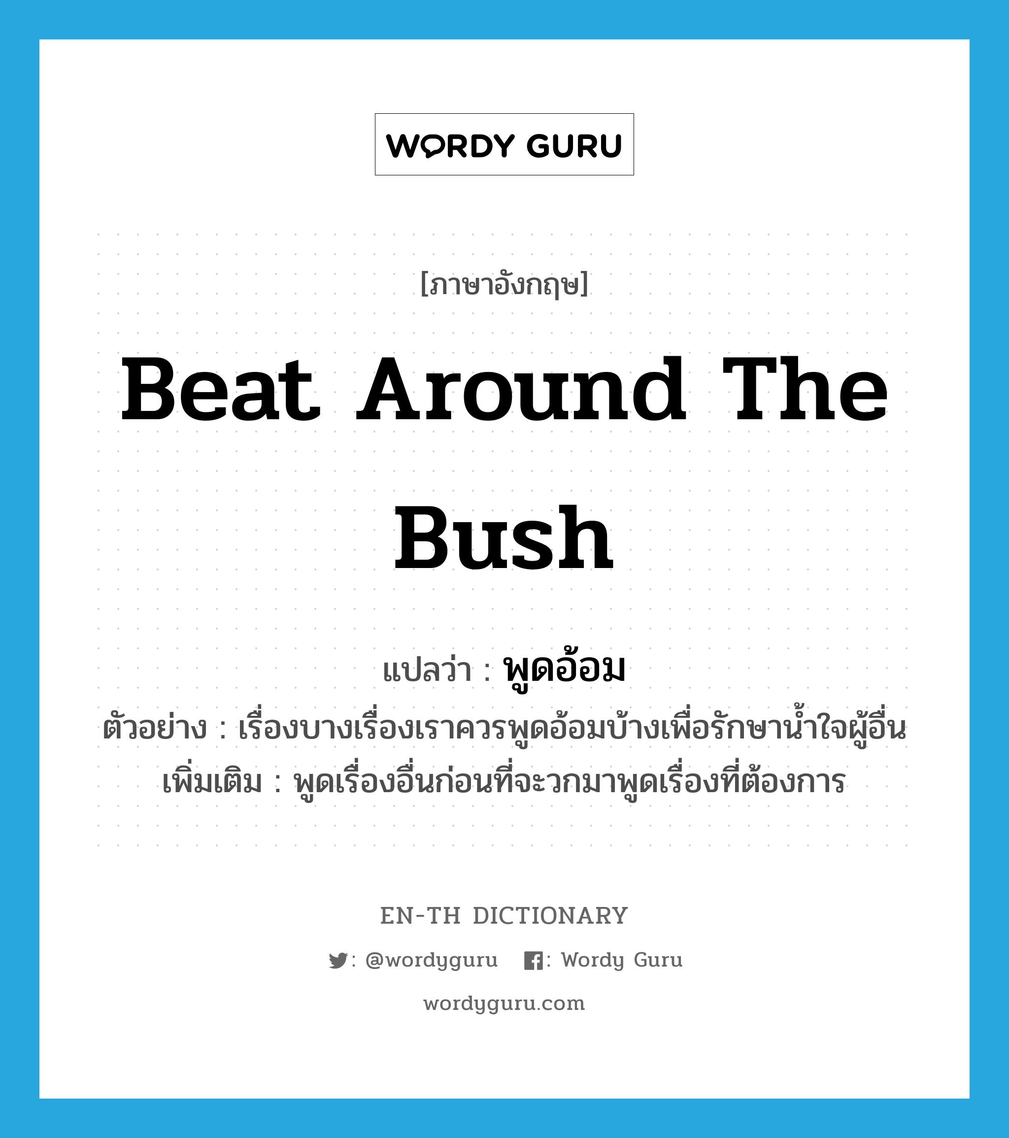 beat around the bush แปลว่า?, คำศัพท์ภาษาอังกฤษ beat around the bush แปลว่า พูดอ้อม ประเภท V ตัวอย่าง เรื่องบางเรื่องเราควรพูดอ้อมบ้างเพื่อรักษาน้ำใจผู้อื่น เพิ่มเติม พูดเรื่องอื่นก่อนที่จะวกมาพูดเรื่องที่ต้องการ หมวด V