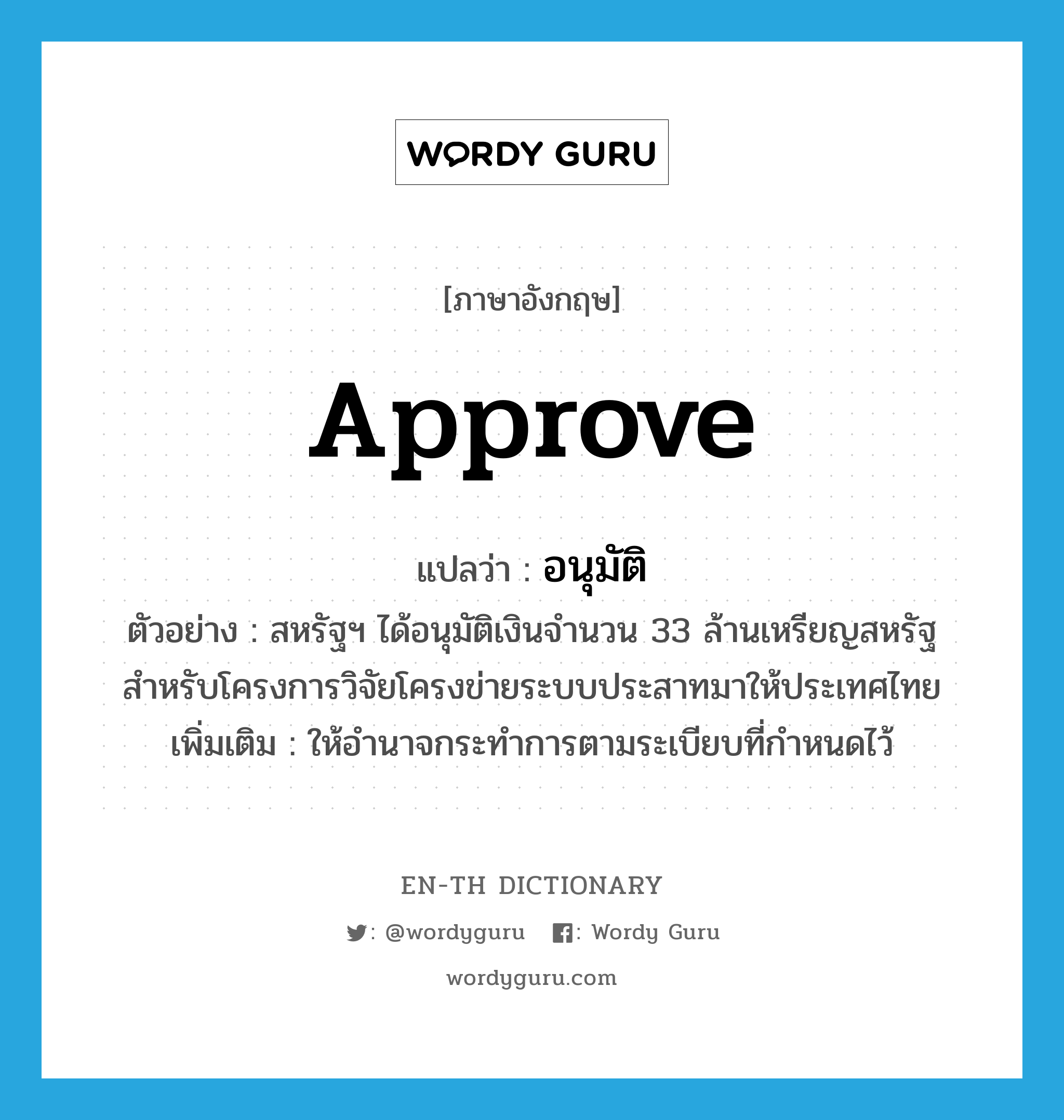 approve แปลว่า?, คำศัพท์ภาษาอังกฤษ approve แปลว่า อนุมัติ ประเภท V ตัวอย่าง สหรัฐฯ ได้อนุมัติเงินจำนวน 33 ล้านเหรียญสหรัฐสำหรับโครงการวิจัยโครงข่ายระบบประสาทมาให้ประเทศไทย เพิ่มเติม ให้อำนาจกระทำการตามระเบียบที่กำหนดไว้ หมวด V