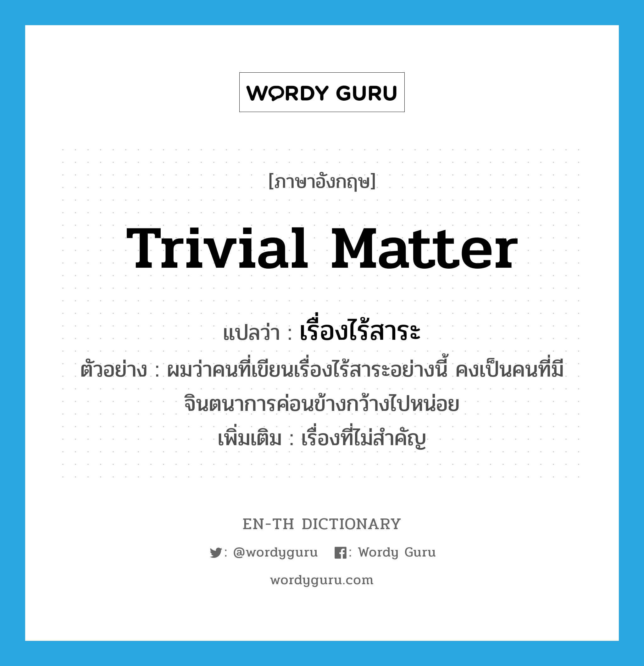 trivial matter แปลว่า?, คำศัพท์ภาษาอังกฤษ trivial matter แปลว่า เรื่องไร้สาระ ประเภท N ตัวอย่าง ผมว่าคนที่เขียนเรื่องไร้สาระอย่างนี้ คงเป็นคนที่มีจินตนาการค่อนข้างกว้างไปหน่อย เพิ่มเติม เรื่องที่ไม่สำคัญ หมวด N