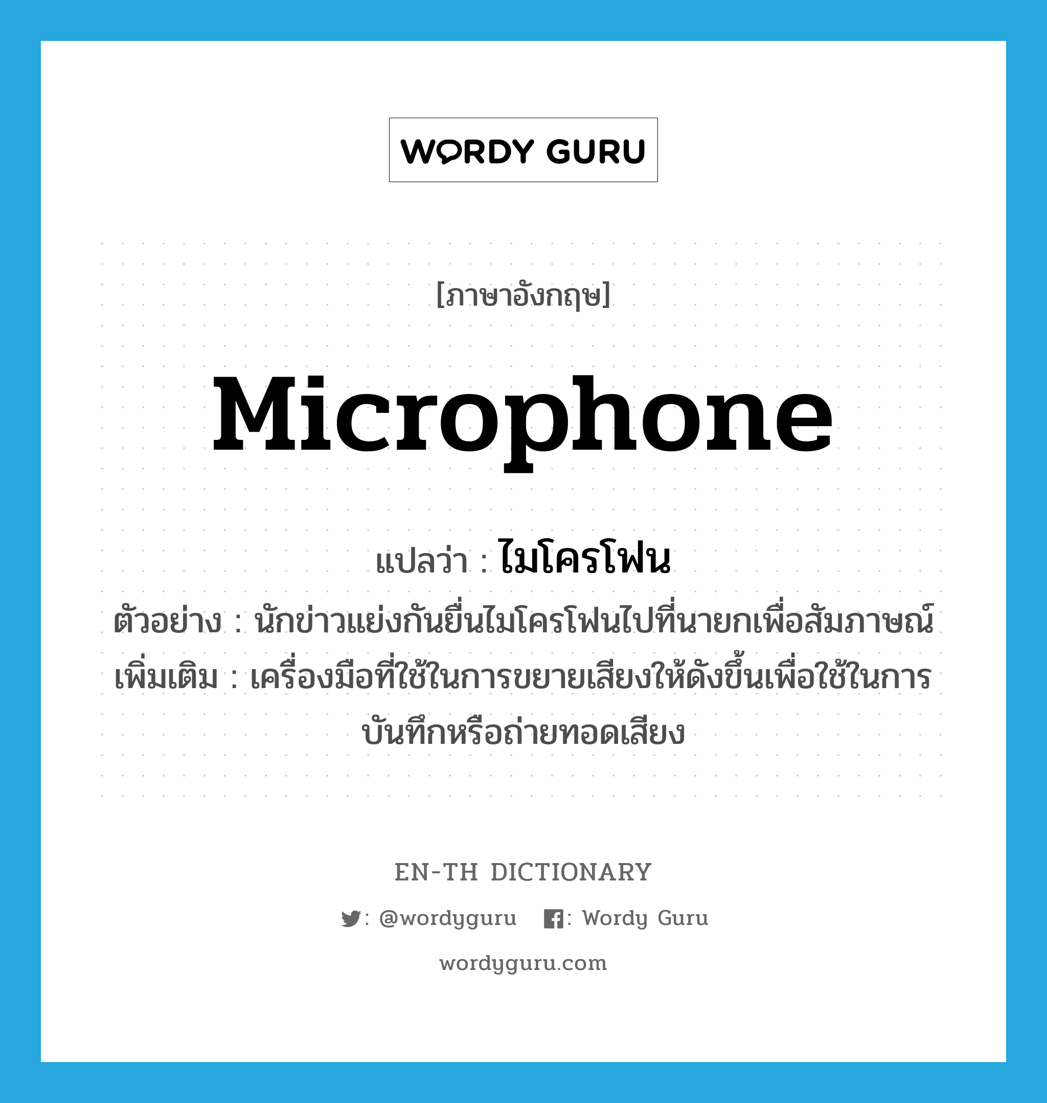 microphone แปลว่า?, คำศัพท์ภาษาอังกฤษ microphone แปลว่า ไมโครโฟน ประเภท N ตัวอย่าง นักข่าวแย่งกันยื่นไมโครโฟนไปที่นายกเพื่อสัมภาษณ์ เพิ่มเติม เครื่องมือที่ใช้ในการขยายเสียงให้ดังขึ้นเพื่อใช้ในการบันทึกหรือถ่ายทอดเสียง หมวด N