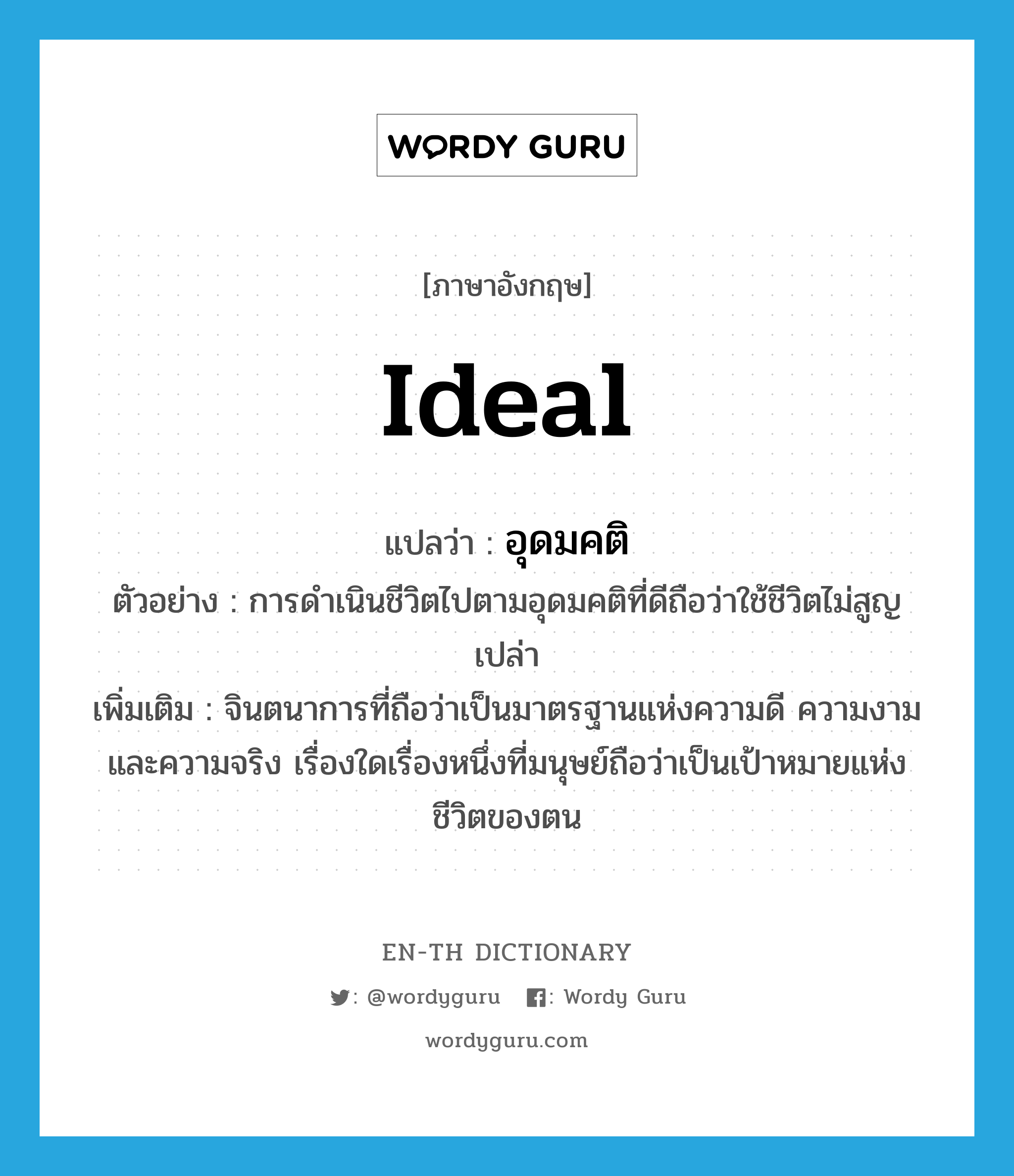 ideal แปลว่า?, คำศัพท์ภาษาอังกฤษ ideal แปลว่า อุดมคติ ประเภท N ตัวอย่าง การดำเนินชีวิตไปตามอุดมคติที่ดีถือว่าใช้ชีวิตไม่สูญเปล่า เพิ่มเติม จินตนาการที่ถือว่าเป็นมาตรฐานแห่งความดี ความงาม และความจริง เรื่องใดเรื่องหนึ่งที่มนุษย์ถือว่าเป็นเป้าหมายแห่งชีวิตของตน หมวด N