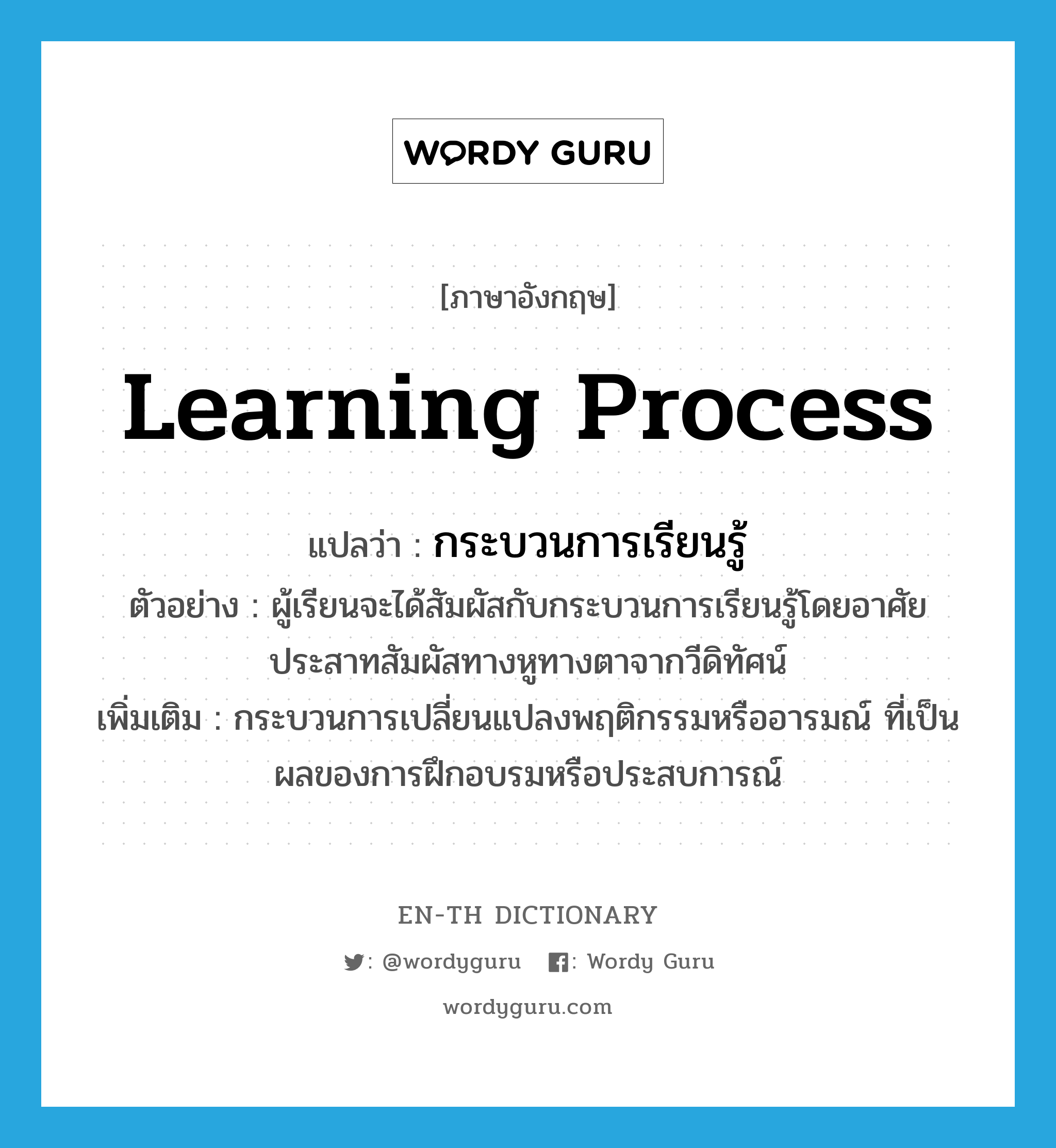 learning process แปลว่า?, คำศัพท์ภาษาอังกฤษ learning process แปลว่า กระบวนการเรียนรู้ ประเภท N ตัวอย่าง ผู้เรียนจะได้สัมผัสกับกระบวนการเรียนรู้โดยอาศัยประสาทสัมผัสทางหูทางตาจากวีดิทัศน์ เพิ่มเติม กระบวนการเปลี่ยนแปลงพฤติกรรมหรืออารมณ์ ที่เป็นผลของการฝึกอบรมหรือประสบการณ์ หมวด N