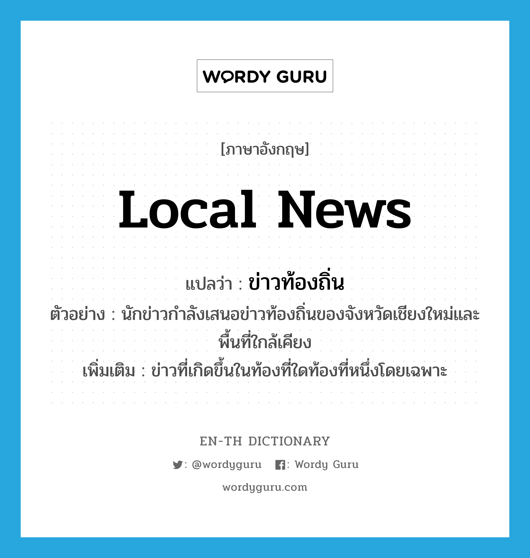 local news แปลว่า?, คำศัพท์ภาษาอังกฤษ local news แปลว่า ข่าวท้องถิ่น ประเภท N ตัวอย่าง นักข่าวกำลังเสนอข่าวท้องถิ่นของจังหวัดเชียงใหม่และพื้นที่ใกล้เคียง เพิ่มเติม ข่าวที่เกิดขึ้นในท้องที่ใดท้องที่หนึ่งโดยเฉพาะ หมวด N