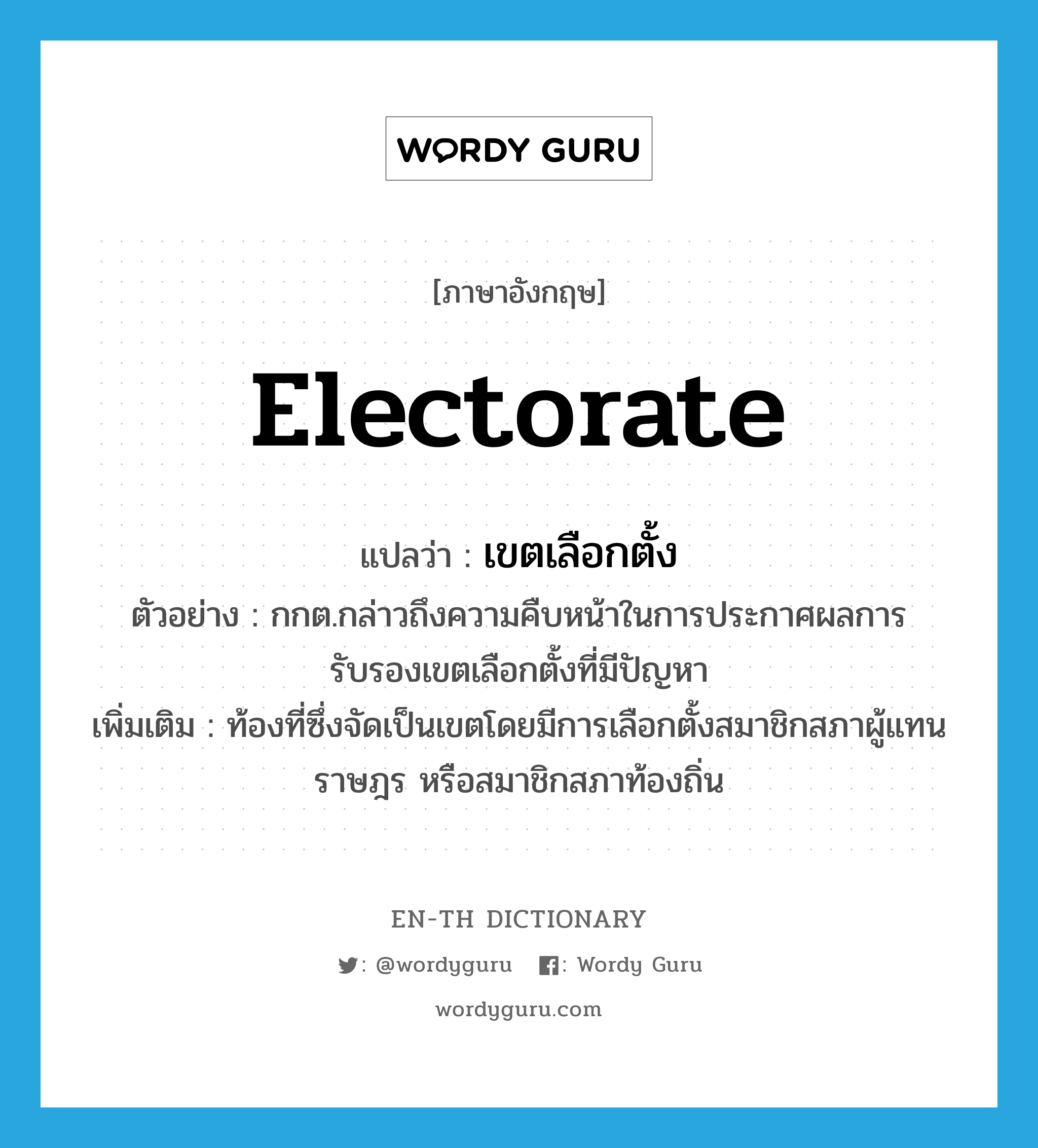 electorate แปลว่า?, คำศัพท์ภาษาอังกฤษ electorate แปลว่า เขตเลือกตั้ง ประเภท N ตัวอย่าง กกต.กล่าวถึงความคืบหน้าในการประกาศผลการรับรองเขตเลือกตั้งที่มีปัญหา เพิ่มเติม ท้องที่ซึ่งจัดเป็นเขตโดยมีการเลือกตั้งสมาชิกสภาผู้แทนราษฎร หรือสมาชิกสภาท้องถิ่น หมวด N