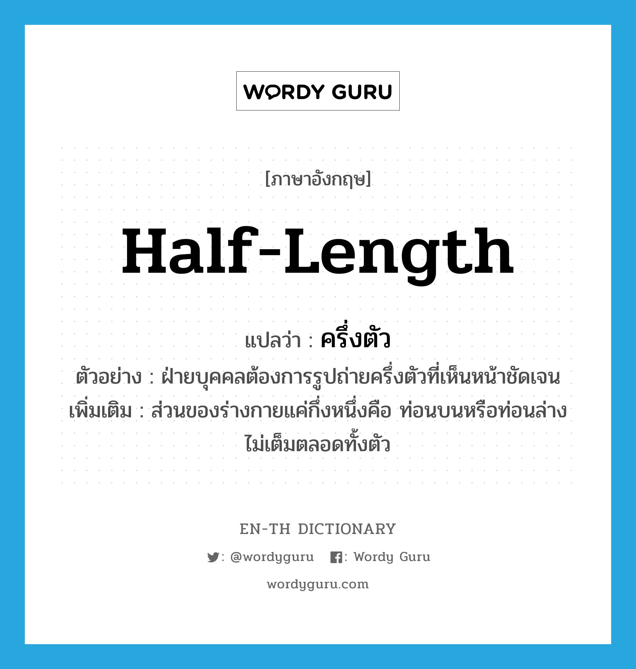 half-length แปลว่า?, คำศัพท์ภาษาอังกฤษ half-length แปลว่า ครึ่งตัว ประเภท ADJ ตัวอย่าง ฝ่ายบุคคลต้องการรูปถ่ายครึ่งตัวที่เห็นหน้าชัดเจน เพิ่มเติม ส่วนของร่างกายแค่กึ่งหนึ่งคือ ท่อนบนหรือท่อนล่าง ไม่เต็มตลอดทั้งตัว หมวด ADJ