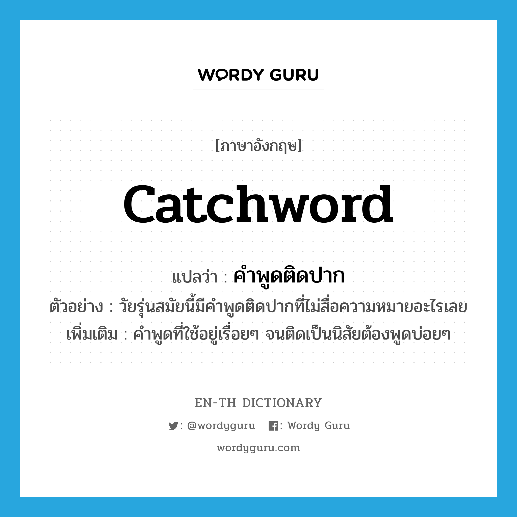 catchword แปลว่า?, คำศัพท์ภาษาอังกฤษ catchword แปลว่า คำพูดติดปาก ประเภท N ตัวอย่าง วัยรุ่นสมัยนี้มีคำพูดติดปากที่ไม่สื่อความหมายอะไรเลย เพิ่มเติม คำพูดที่ใช้อยู่เรื่อยๆ จนติดเป็นนิสัยต้องพูดบ่อยๆ หมวด N