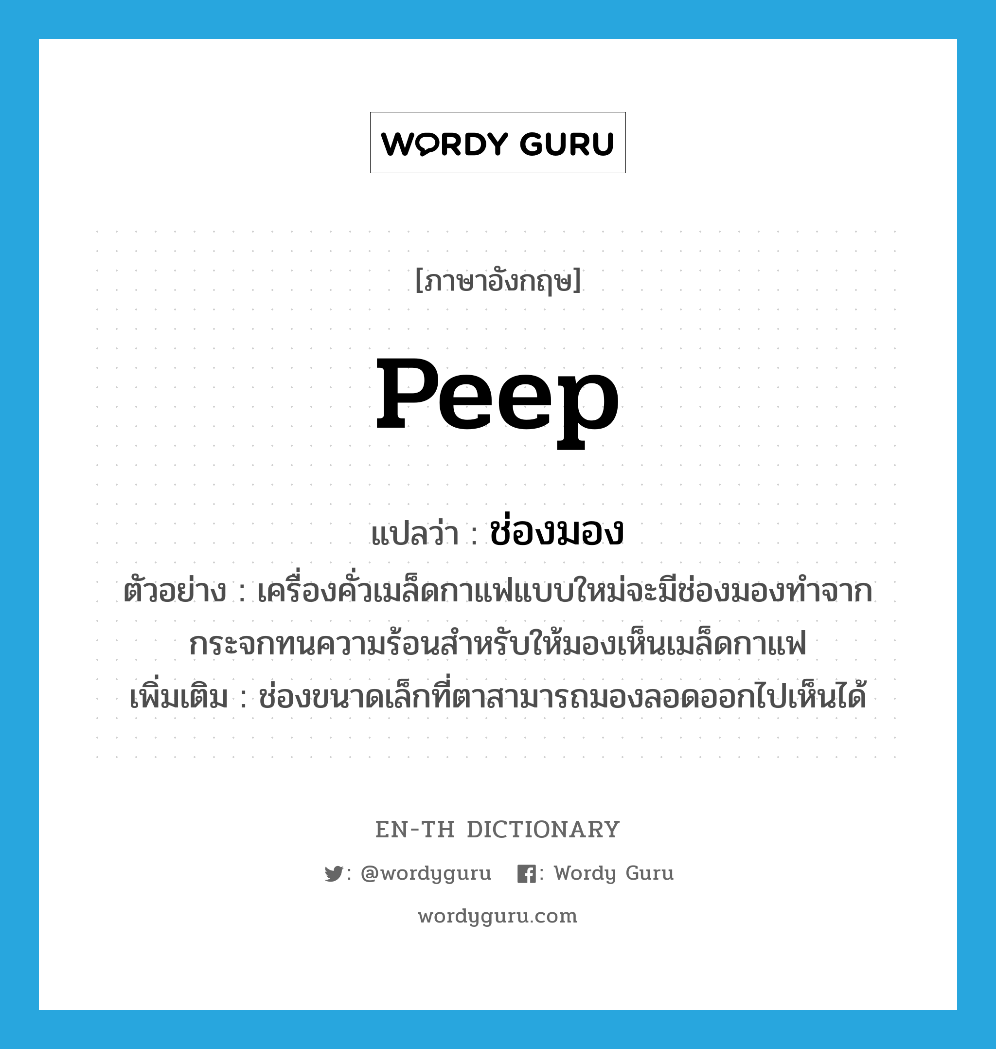 peep แปลว่า?, คำศัพท์ภาษาอังกฤษ peep แปลว่า ช่องมอง ประเภท N ตัวอย่าง เครื่องคั่วเมล็ดกาแฟแบบใหม่จะมีช่องมองทำจากกระจกทนความร้อนสำหรับให้มองเห็นเมล็ดกาแฟ เพิ่มเติม ช่องขนาดเล็กที่ตาสามารถมองลอดออกไปเห็นได้ หมวด N