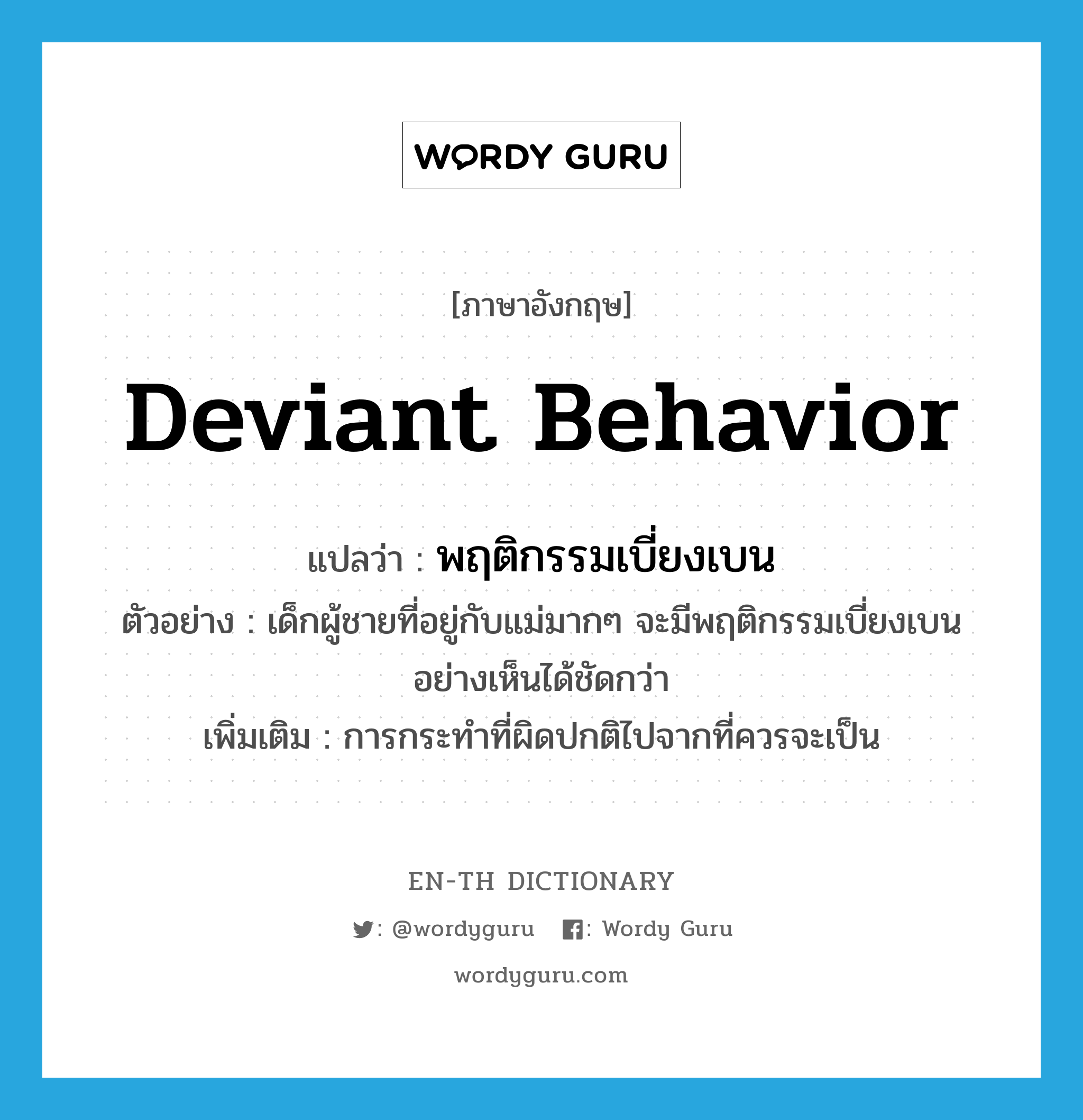 deviant behavior แปลว่า?, คำศัพท์ภาษาอังกฤษ deviant behavior แปลว่า พฤติกรรมเบี่ยงเบน ประเภท N ตัวอย่าง เด็กผู้ชายที่อยู่กับแม่มากๆ จะมีพฤติกรรมเบี่ยงเบนอย่างเห็นได้ชัดกว่า เพิ่มเติม การกระทำที่ผิดปกติไปจากที่ควรจะเป็น หมวด N