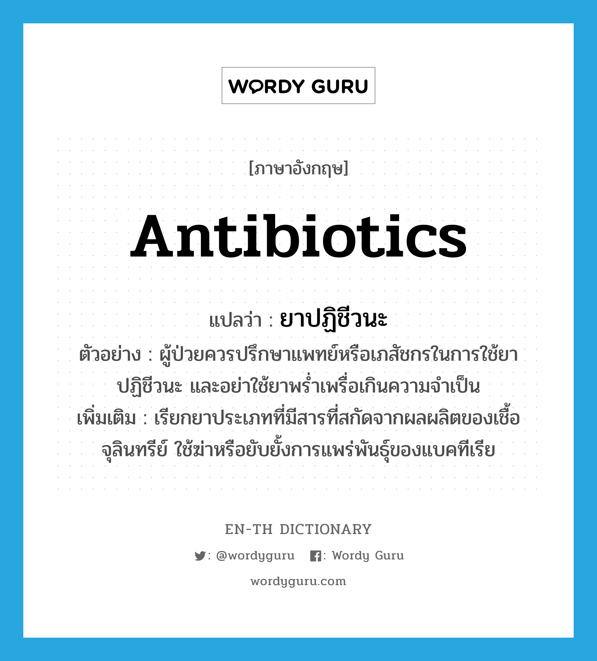 antibiotics แปลว่า?, คำศัพท์ภาษาอังกฤษ antibiotics แปลว่า ยาปฏิชีวนะ ประเภท N ตัวอย่าง ผู้ป่วยควรปรึกษาแพทย์หรือเภสัชกรในการใช้ยาปฏิชีวนะ และอย่าใช้ยาพร่ำเพรื่อเกินความจำเป็น เพิ่มเติม เรียกยาประเภทที่มีสารที่สกัดจากผลผลิตของเชื้อจุลินทรีย์ ใช้ฆ่าหรือยับยั้งการแพร่พันธุ์ของแบคทีเรีย หมวด N