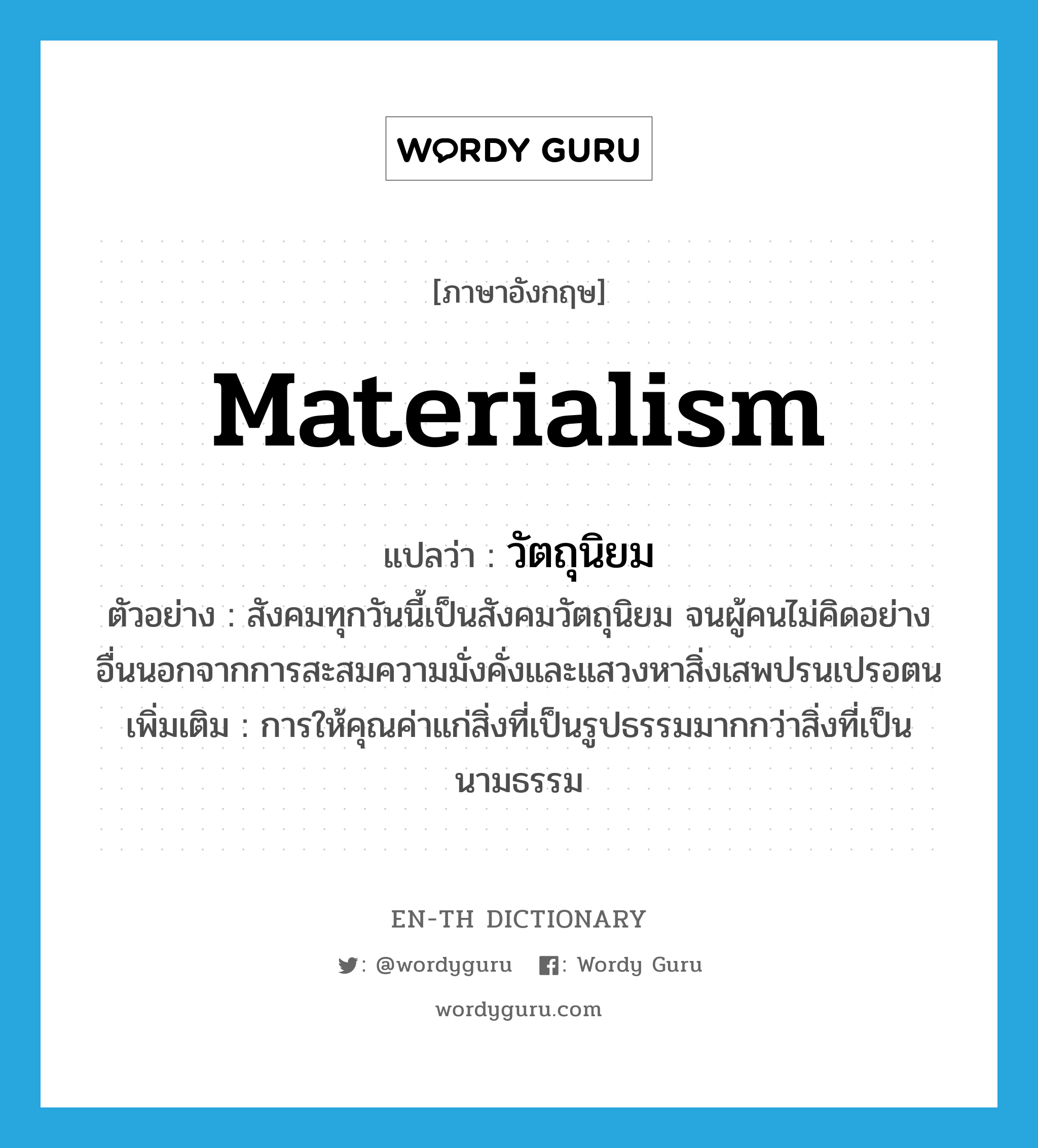 materialism แปลว่า?, คำศัพท์ภาษาอังกฤษ materialism แปลว่า วัตถุนิยม ประเภท ADJ ตัวอย่าง สังคมทุกวันนี้เป็นสังคมวัตถุนิยม จนผู้คนไม่คิดอย่างอื่นนอกจากการสะสมความมั่งคั่งและแสวงหาสิ่งเสพปรนเปรอตน เพิ่มเติม การให้คุณค่าแก่สิ่งที่เป็นรูปธรรมมากกว่าสิ่งที่เป็นนามธรรม หมวด ADJ