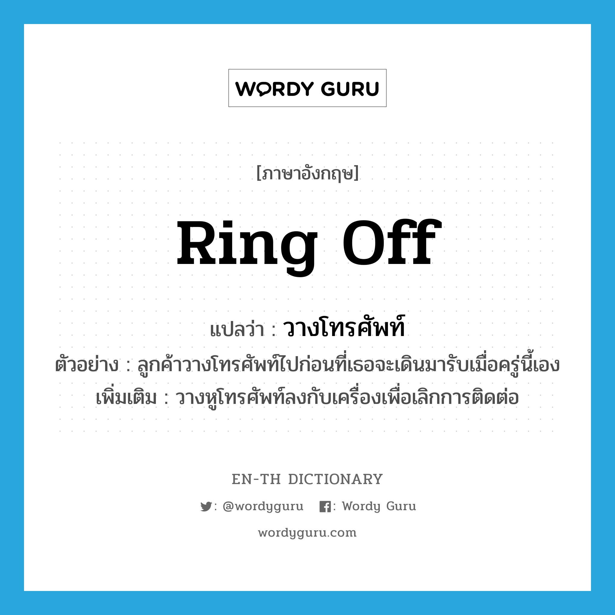 ring off แปลว่า?, คำศัพท์ภาษาอังกฤษ ring off แปลว่า วางโทรศัพท์ ประเภท V ตัวอย่าง ลูกค้าวางโทรศัพท์ไปก่อนที่เธอจะเดินมารับเมื่อครู่นี้เอง เพิ่มเติม วางหูโทรศัพท์ลงกับเครื่องเพื่อเลิกการติดต่อ หมวด V