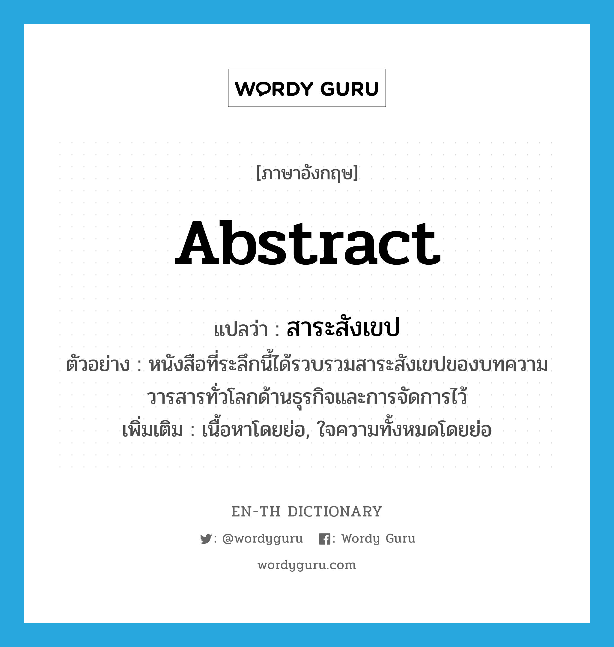 abstract แปลว่า?, คำศัพท์ภาษาอังกฤษ abstract แปลว่า สาระสังเขป ประเภท N ตัวอย่าง หนังสือที่ระลึกนี้ได้รวบรวมสาระสังเขปของบทความวารสารทั่วโลกด้านธุรกิจและการจัดการไว้ เพิ่มเติม เนื้อหาโดยย่อ, ใจความทั้งหมดโดยย่อ หมวด N