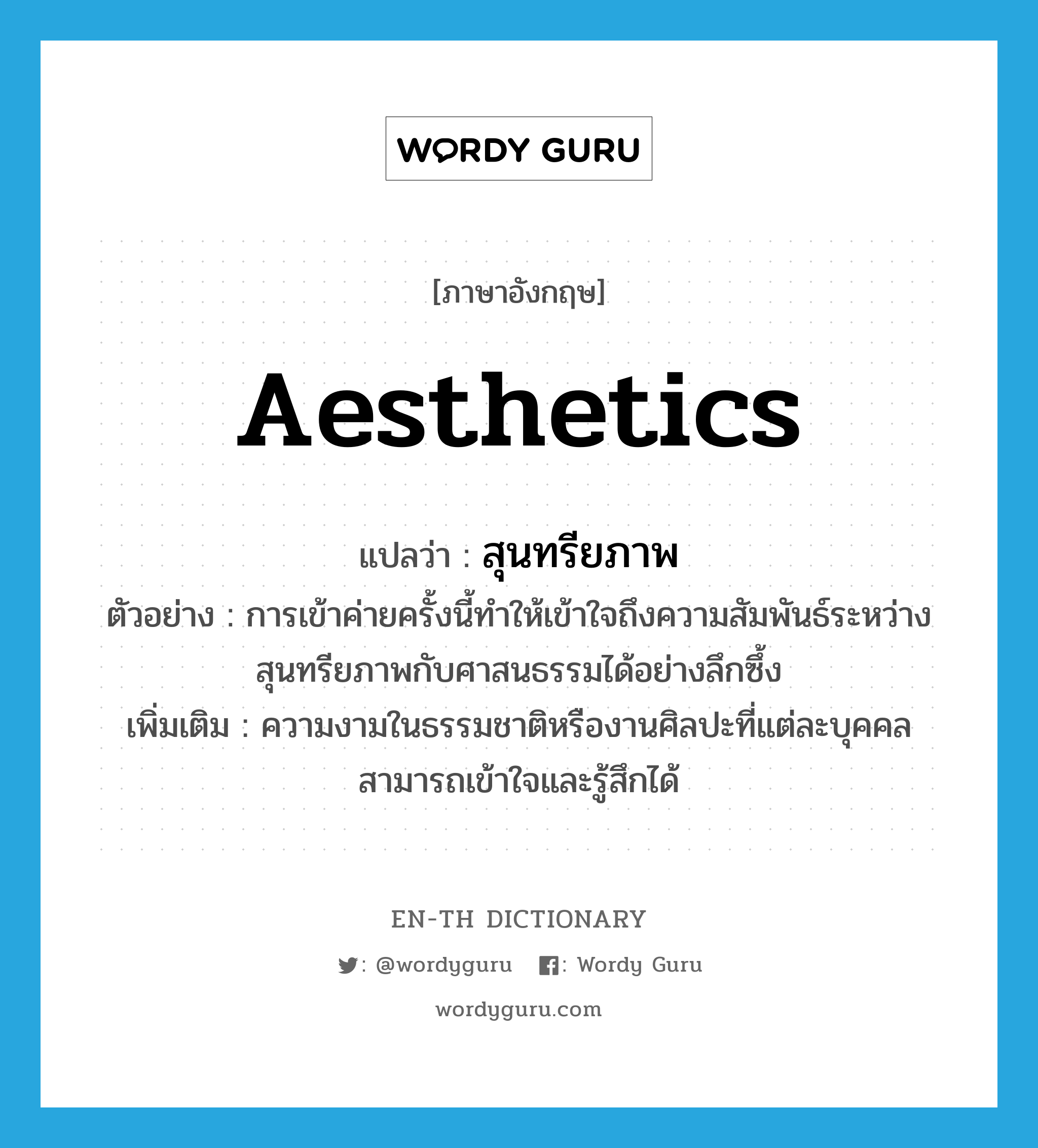 aesthetics แปลว่า?, คำศัพท์ภาษาอังกฤษ aesthetics แปลว่า สุนทรียภาพ ประเภท N ตัวอย่าง การเข้าค่ายครั้งนี้ทำให้เข้าใจถึงความสัมพันธ์ระหว่างสุนทรียภาพกับศาสนธรรมได้อย่างลึกซึ้ง เพิ่มเติม ความงามในธรรมชาติหรืองานศิลปะที่แต่ละบุคคลสามารถเข้าใจและรู้สึกได้ หมวด N