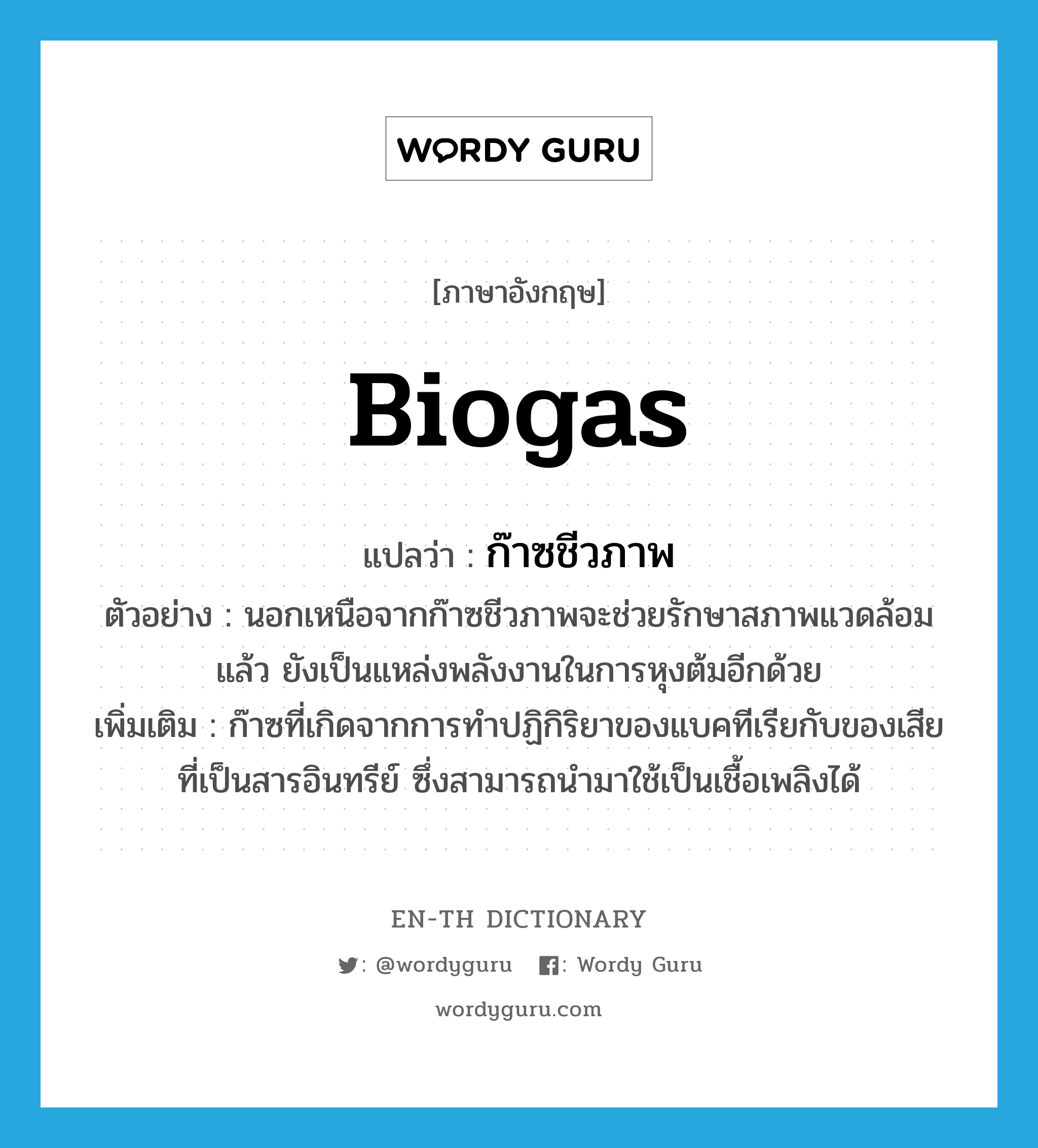 biogas แปลว่า?, คำศัพท์ภาษาอังกฤษ biogas แปลว่า ก๊าซชีวภาพ ประเภท N ตัวอย่าง นอกเหนือจากก๊าซชีวภาพจะช่วยรักษาสภาพแวดล้อมแล้ว ยังเป็นแหล่งพลังงานในการหุงต้มอีกด้วย เพิ่มเติม ก๊าซที่เกิดจากการทำปฏิกิริยาของแบคทีเรียกับของเสียที่เป็นสารอินทรีย์ ซึ่งสามารถนำมาใช้เป็นเชื้อเพลิงได้ หมวด N