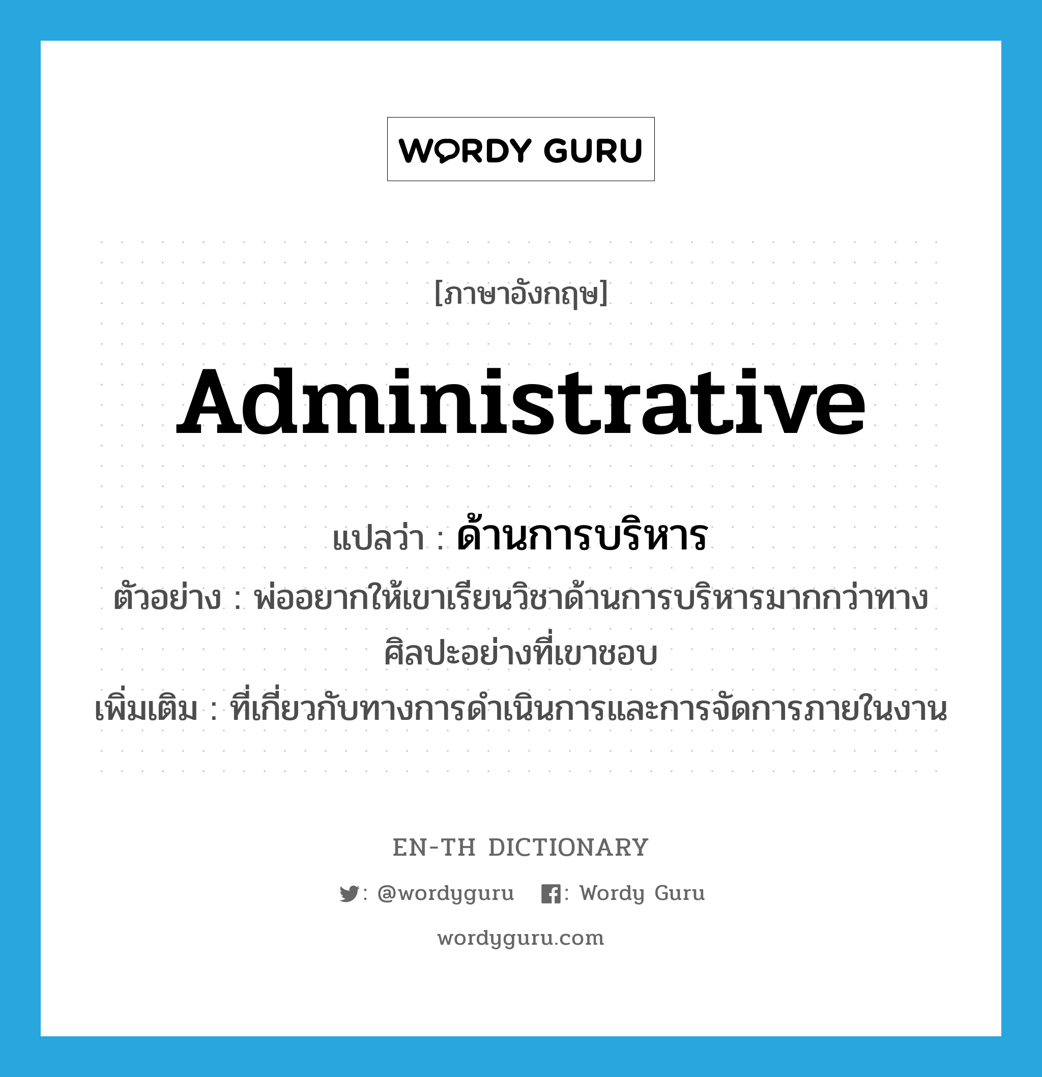 administrative แปลว่า?, คำศัพท์ภาษาอังกฤษ administrative แปลว่า ด้านการบริหาร ประเภท ADJ ตัวอย่าง พ่ออยากให้เขาเรียนวิชาด้านการบริหารมากกว่าทางศิลปะอย่างที่เขาชอบ เพิ่มเติม ที่เกี่ยวกับทางการดำเนินการและการจัดการภายในงาน หมวด ADJ