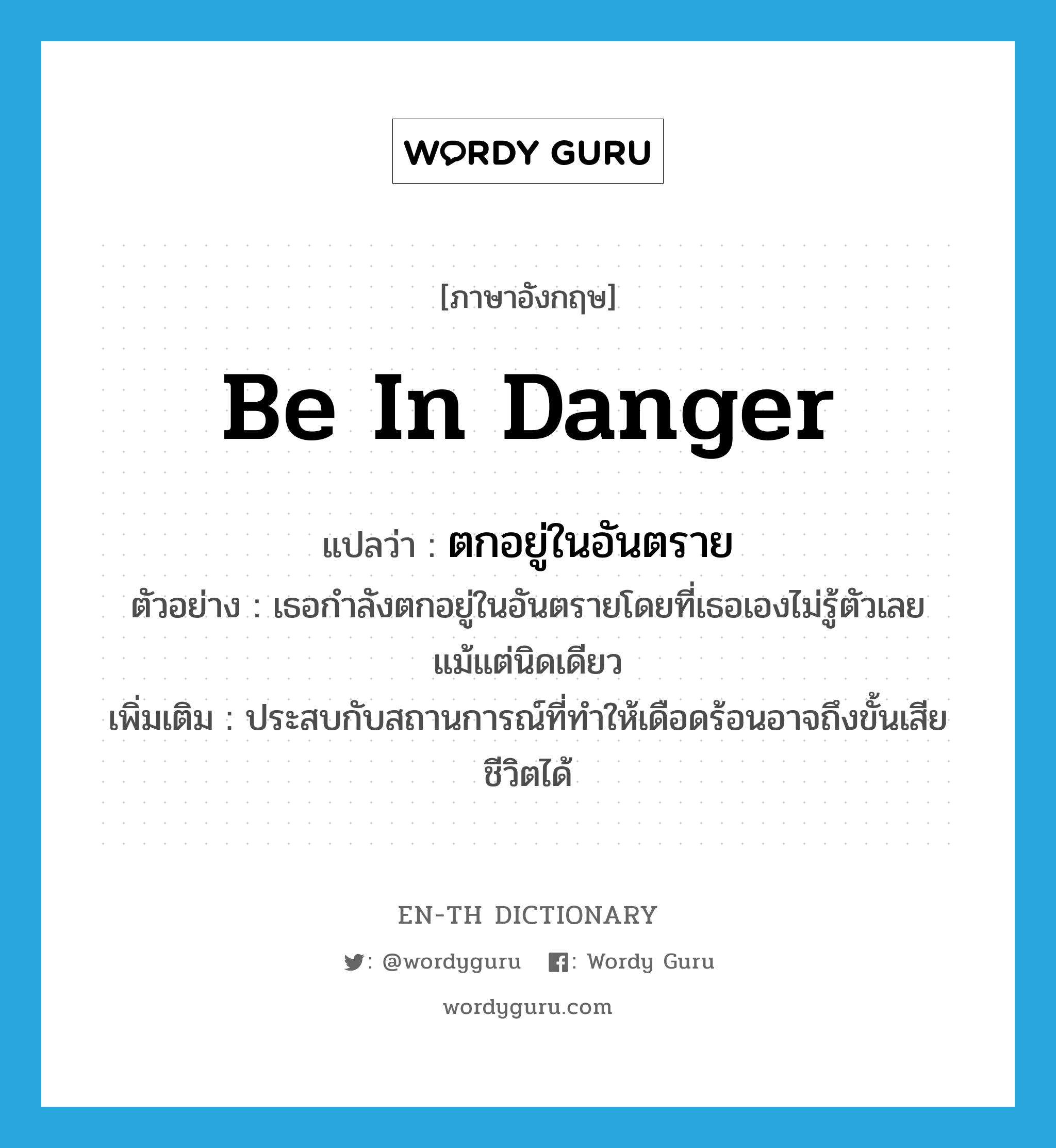 be in danger แปลว่า?, คำศัพท์ภาษาอังกฤษ be in danger แปลว่า ตกอยู่ในอันตราย ประเภท V ตัวอย่าง เธอกำลังตกอยู่ในอันตรายโดยที่เธอเองไม่รู้ตัวเลยแม้แต่นิดเดียว เพิ่มเติม ประสบกับสถานการณ์ที่ทำให้เดือดร้อนอาจถึงขั้นเสียชีวิตได้ หมวด V