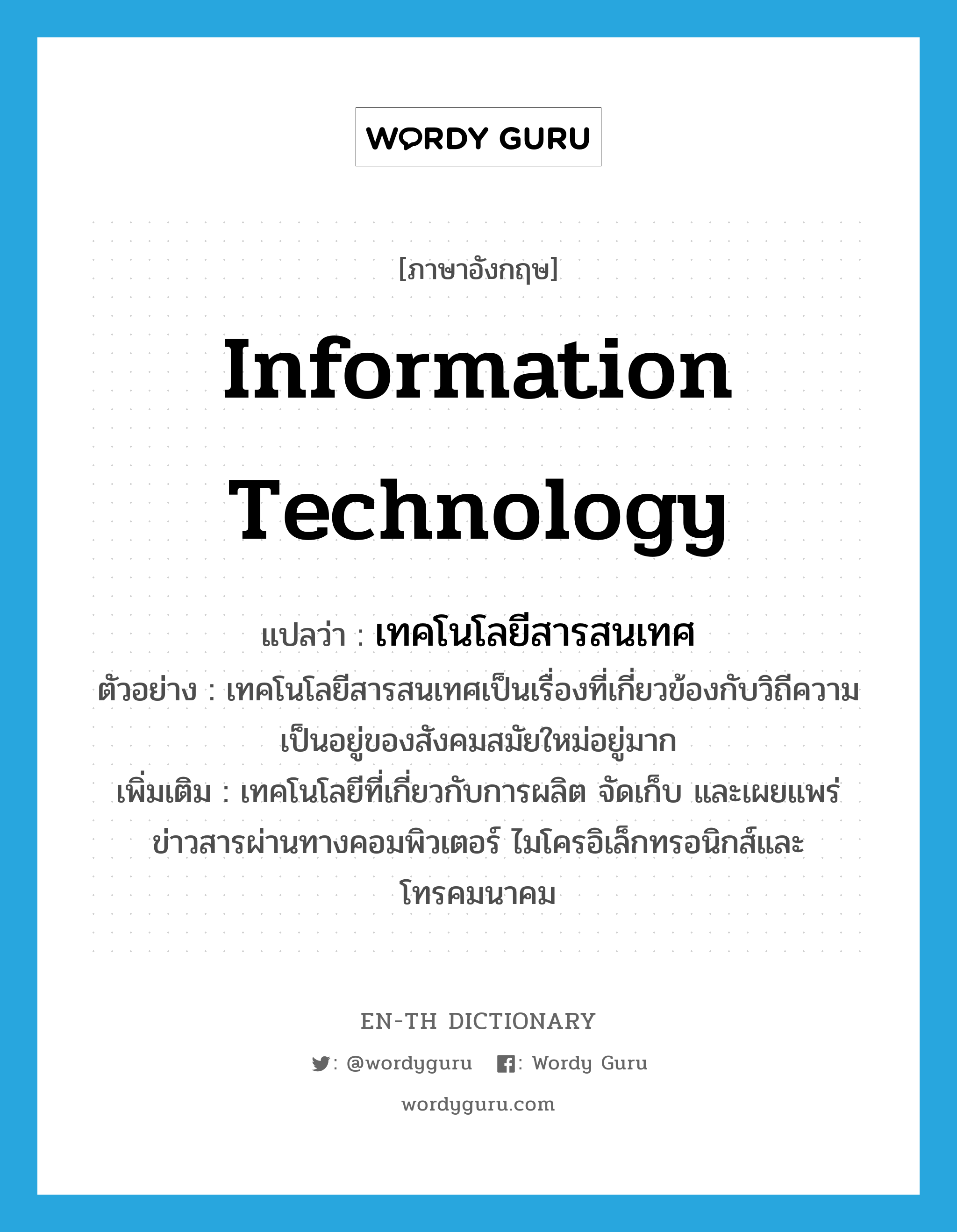 information technology แปลว่า?, คำศัพท์ภาษาอังกฤษ information technology แปลว่า เทคโนโลยีสารสนเทศ ประเภท N ตัวอย่าง เทคโนโลยีสารสนเทศเป็นเรื่องที่เกี่ยวข้องกับวิถีความเป็นอยู่ของสังคมสมัยใหม่อยู่มาก เพิ่มเติม เทคโนโลยีที่เกี่ยวกับการผลิต จัดเก็บ และเผยแพร่ข่าวสารผ่านทางคอมพิวเตอร์ ไมโครอิเล็กทรอนิกส์และโทรคมนาคม หมวด N