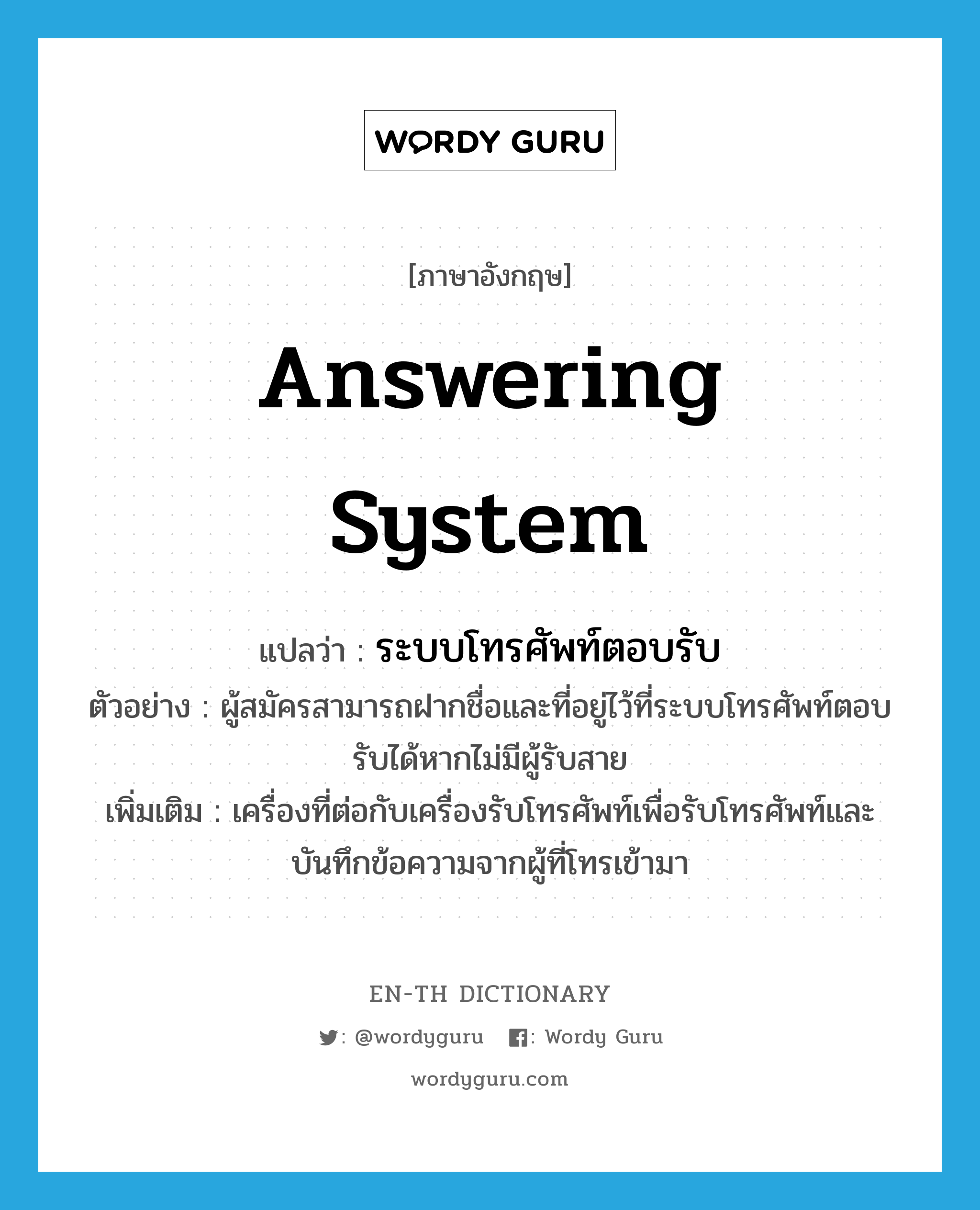 answering system แปลว่า?, คำศัพท์ภาษาอังกฤษ answering system แปลว่า ระบบโทรศัพท์ตอบรับ ประเภท N ตัวอย่าง ผู้สมัครสามารถฝากชื่อและที่อยู่ไว้ที่ระบบโทรศัพท์ตอบรับได้หากไม่มีผู้รับสาย เพิ่มเติม เครื่องที่ต่อกับเครื่องรับโทรศัพท์เพื่อรับโทรศัพท์และบันทึกข้อความจากผู้ที่โทรเข้ามา หมวด N