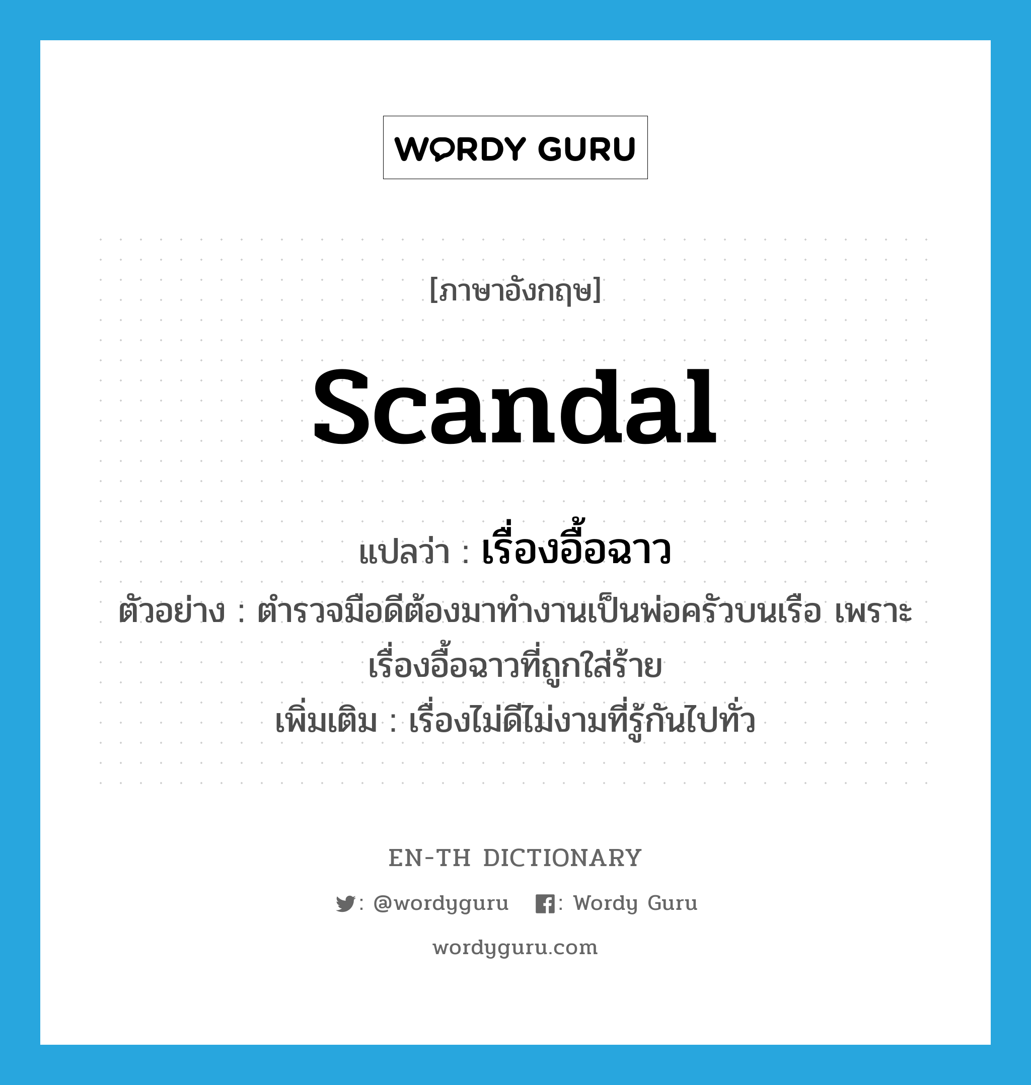 scandal แปลว่า?, คำศัพท์ภาษาอังกฤษ scandal แปลว่า เรื่องอื้อฉาว ประเภท N ตัวอย่าง ตำรวจมือดีต้องมาทำงานเป็นพ่อครัวบนเรือ เพราะเรื่องอื้อฉาวที่ถูกใส่ร้าย เพิ่มเติม เรื่องไม่ดีไม่งามที่รู้กันไปทั่ว หมวด N