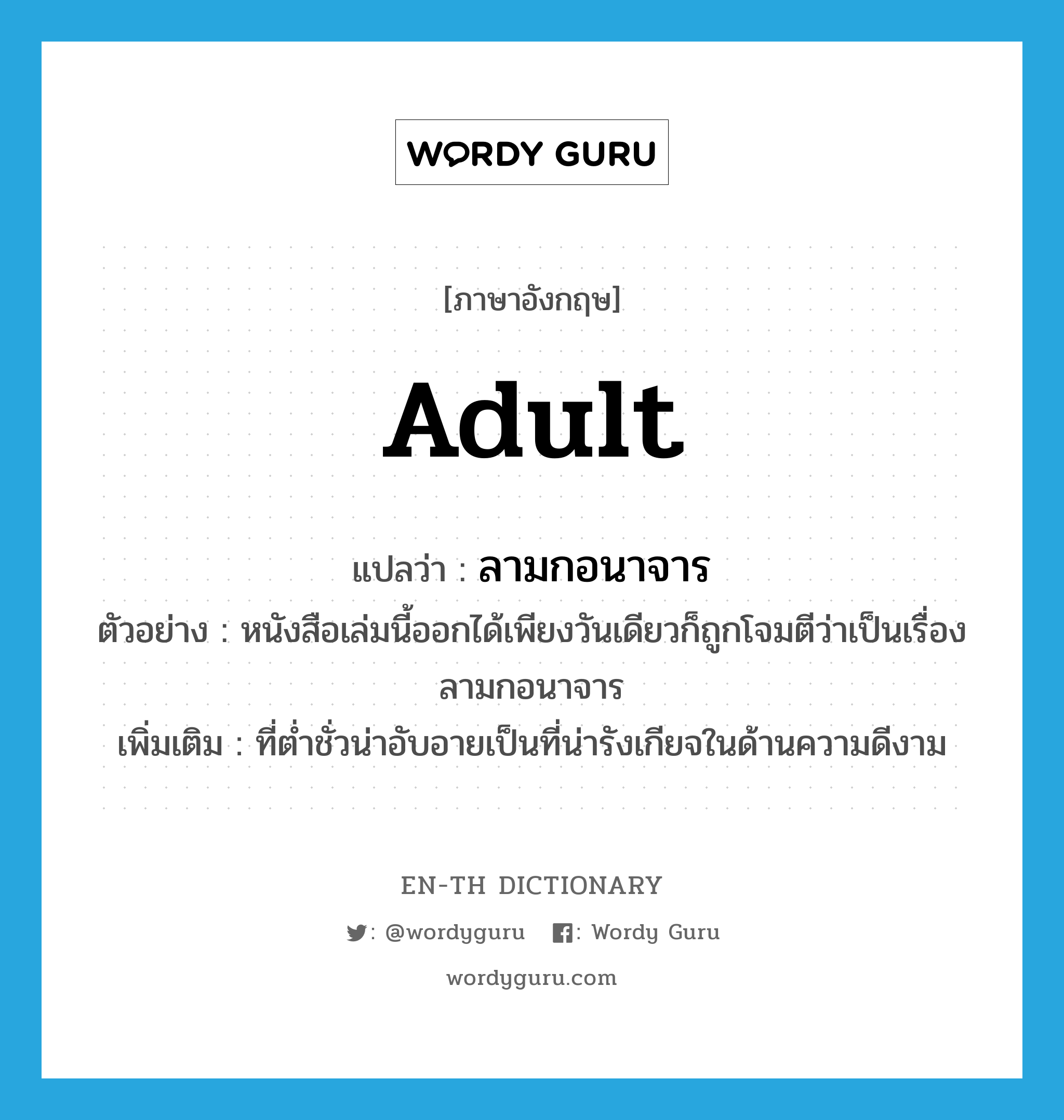 adult แปลว่า?, คำศัพท์ภาษาอังกฤษ adult แปลว่า ลามกอนาจาร ประเภท ADJ ตัวอย่าง หนังสือเล่มนี้ออกได้เพียงวันเดียวก็ถูกโจมตีว่าเป็นเรื่องลามกอนาจาร เพิ่มเติม ที่ต่ำชั่วน่าอับอายเป็นที่น่ารังเกียจในด้านความดีงาม หมวด ADJ