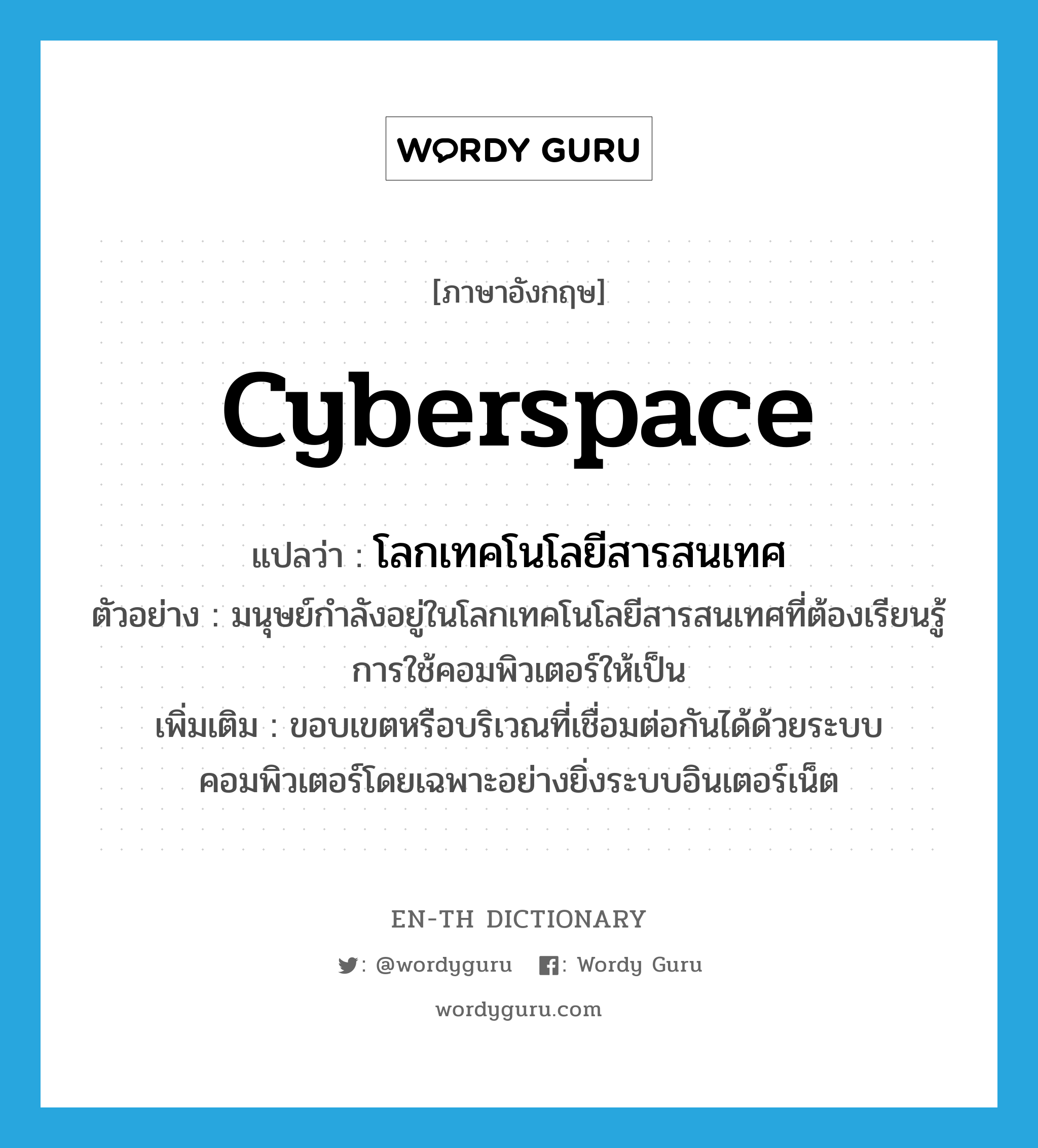 cyberspace แปลว่า?, คำศัพท์ภาษาอังกฤษ cyberspace แปลว่า โลกเทคโนโลยีสารสนเทศ ประเภท N ตัวอย่าง มนุษย์กำลังอยู่ในโลกเทคโนโลยีสารสนเทศที่ต้องเรียนรู้การใช้คอมพิวเตอร์ให้เป็น เพิ่มเติม ขอบเขตหรือบริเวณที่เชื่อมต่อกันได้ด้วยระบบคอมพิวเตอร์โดยเฉพาะอย่างยิ่งระบบอินเตอร์เน็ต หมวด N