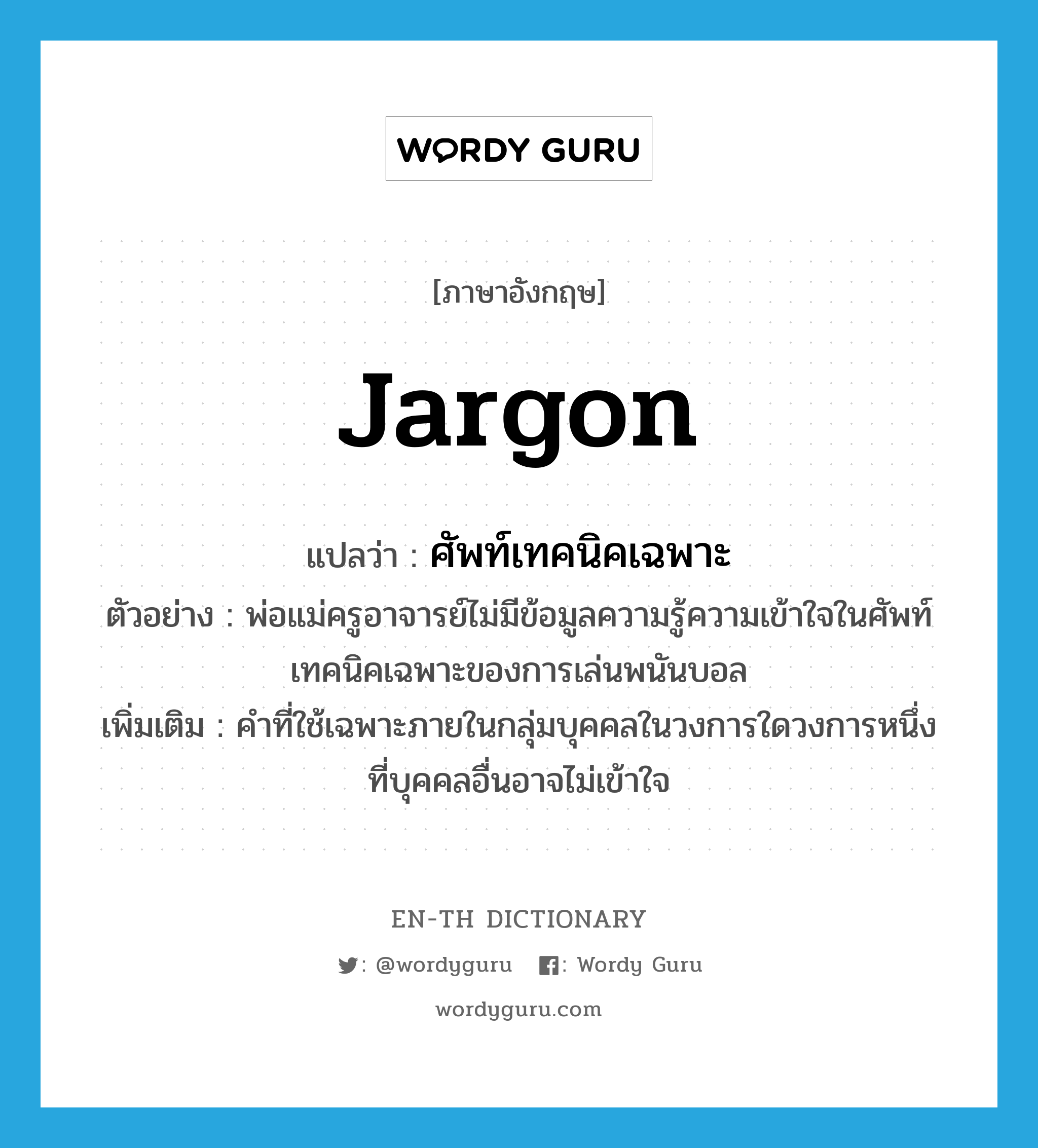 jargon แปลว่า?, คำศัพท์ภาษาอังกฤษ jargon แปลว่า ศัพท์เทคนิคเฉพาะ ประเภท N ตัวอย่าง พ่อแม่ครูอาจารย์ไม่มีข้อมูลความรู้ความเข้าใจในศัพท์เทคนิคเฉพาะของการเล่นพนันบอล เพิ่มเติม คำที่ใช้เฉพาะภายในกลุ่มบุคคลในวงการใดวงการหนึ่งที่บุคคลอื่นอาจไม่เข้าใจ หมวด N