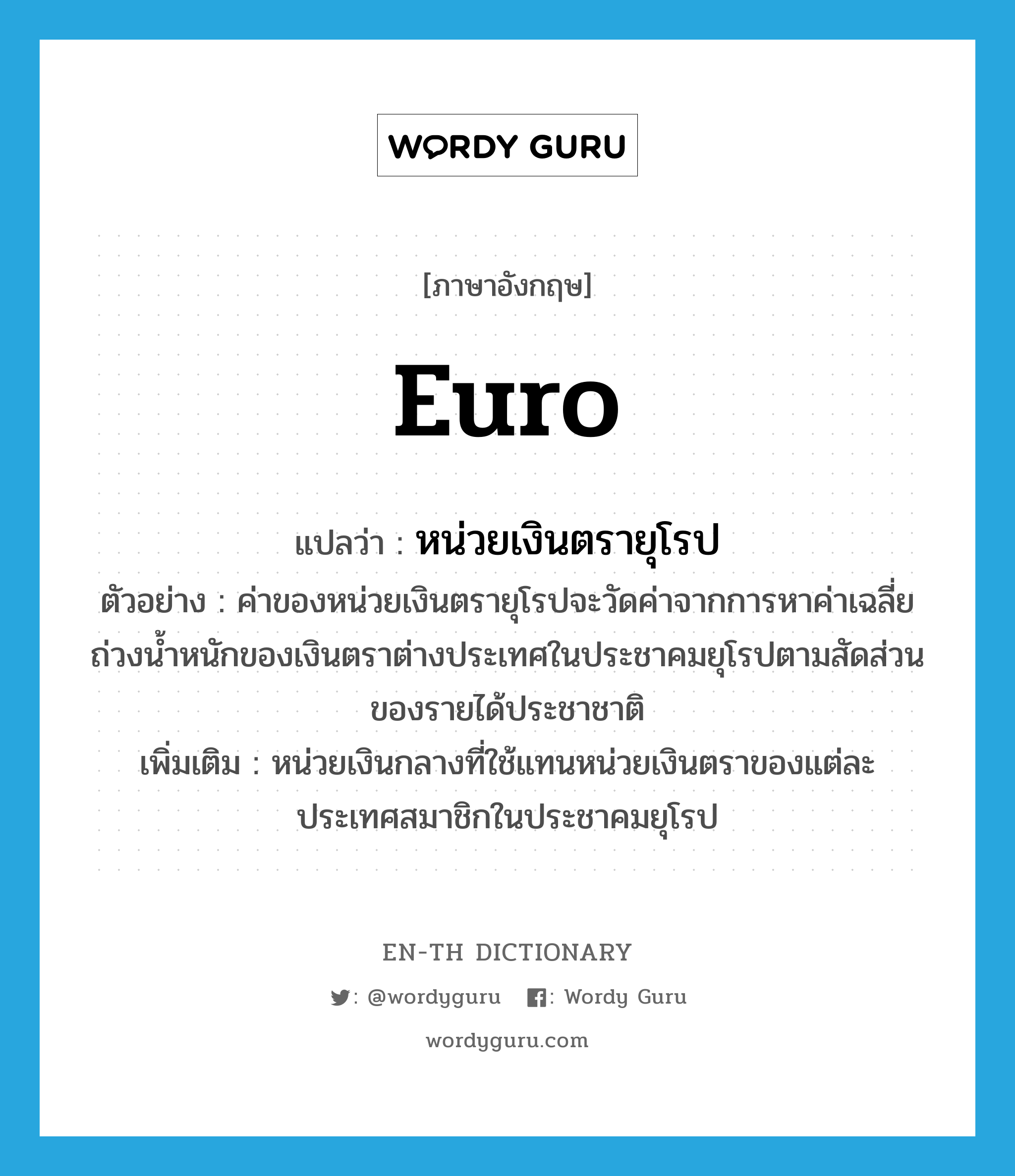 Euro แปลว่า?, คำศัพท์ภาษาอังกฤษ Euro แปลว่า หน่วยเงินตรายุโรป ประเภท N ตัวอย่าง ค่าของหน่วยเงินตรายุโรปจะวัดค่าจากการหาค่าเฉลี่ยถ่วงน้ำหนักของเงินตราต่างประเทศในประชาคมยุโรปตามสัดส่วนของรายได้ประชาชาติ เพิ่มเติม หน่วยเงินกลางที่ใช้แทนหน่วยเงินตราของแต่ละประเทศสมาชิกในประชาคมยุโรป หมวด N