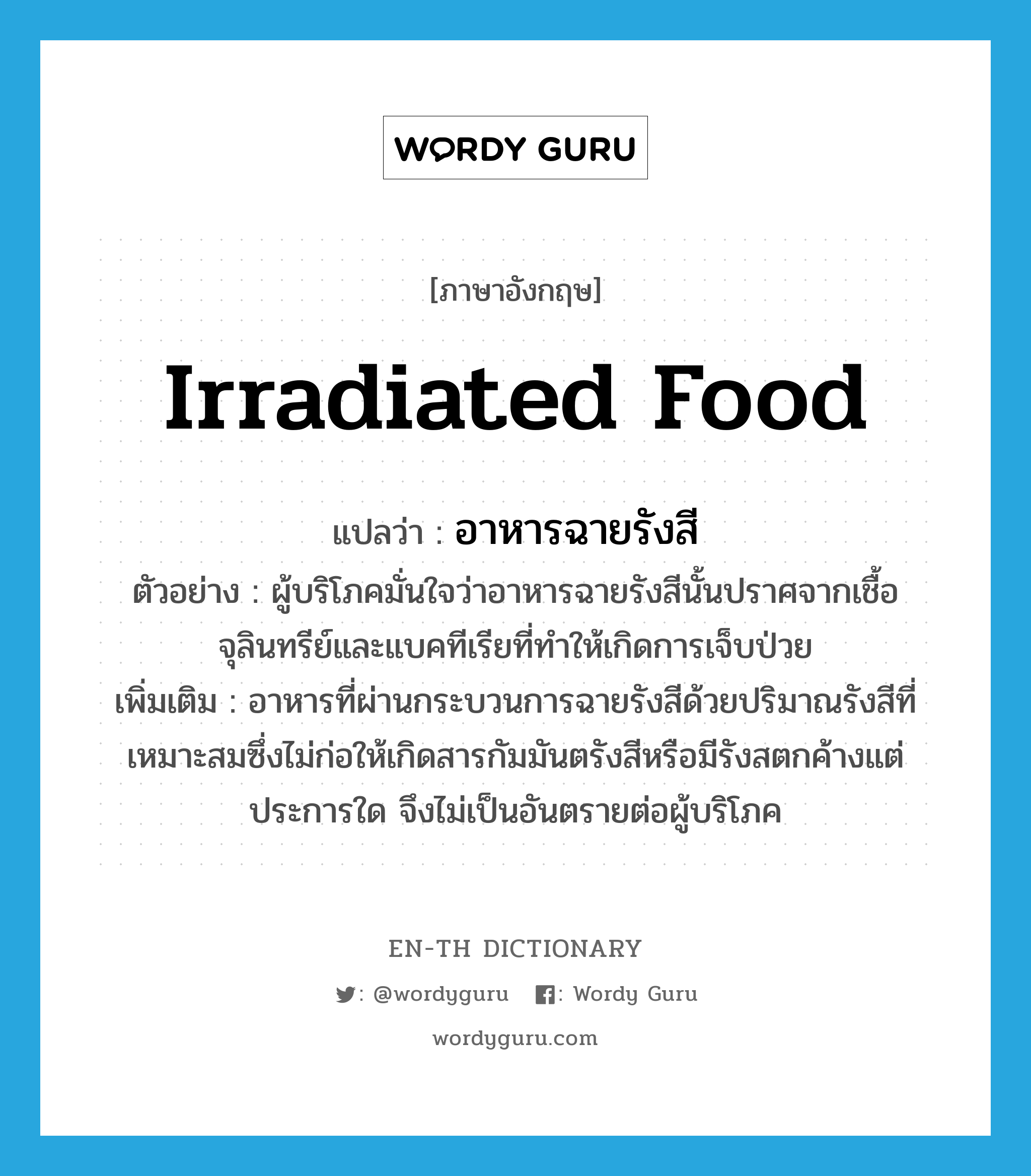 irradiated food แปลว่า?, คำศัพท์ภาษาอังกฤษ irradiated food แปลว่า อาหารฉายรังสี ประเภท N ตัวอย่าง ผู้บริโภคมั่นใจว่าอาหารฉายรังสีนั้นปราศจากเชื้อจุลินทรีย์และแบคทีเรียที่ทำให้เกิดการเจ็บป่วย เพิ่มเติม อาหารที่ผ่านกระบวนการฉายรังสีด้วยปริมาณรังสีที่เหมาะสมซึ่งไม่ก่อให้เกิดสารกัมมันตรังสีหรือมีรังสตกค้างแต่ประการใด จึงไม่เป็นอันตรายต่อผู้บริโภค หมวด N