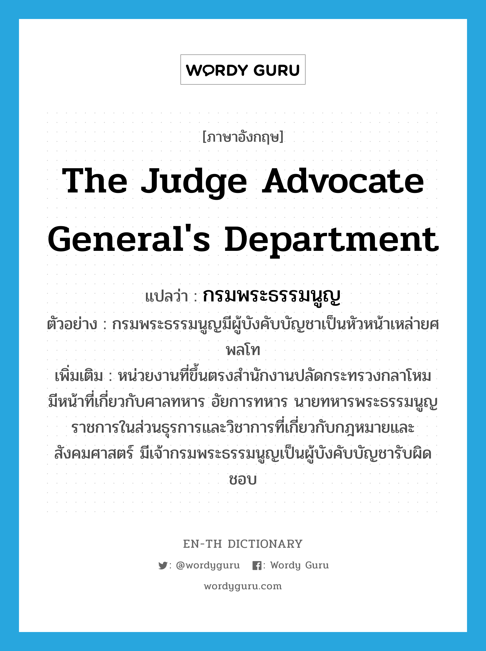 The Judge Advocate General&#39;s Department แปลว่า?, คำศัพท์ภาษาอังกฤษ The Judge Advocate General&#39;s Department แปลว่า กรมพระธรรมนูญ ประเภท N ตัวอย่าง กรมพระธรรมนูญมีผู้บังคับบัญชาเป็นหัวหน้าเหล่ายศพลโท เพิ่มเติม หน่วยงานที่ขึ้นตรงสำนักงานปลัดกระทรวงกลาโหม มีหน้าที่เกี่ยวกับศาลทหาร อัยการทหาร นายทหารพระธรรมนูญ ราชการในส่วนธุรการและวิชาการที่เกี่ยวกับกฎหมายและสังคมศาสตร์ มีเจ้ากรมพระธรรมนูญเป็นผู้บังคับบัญชารับผิดชอบ หมวด N