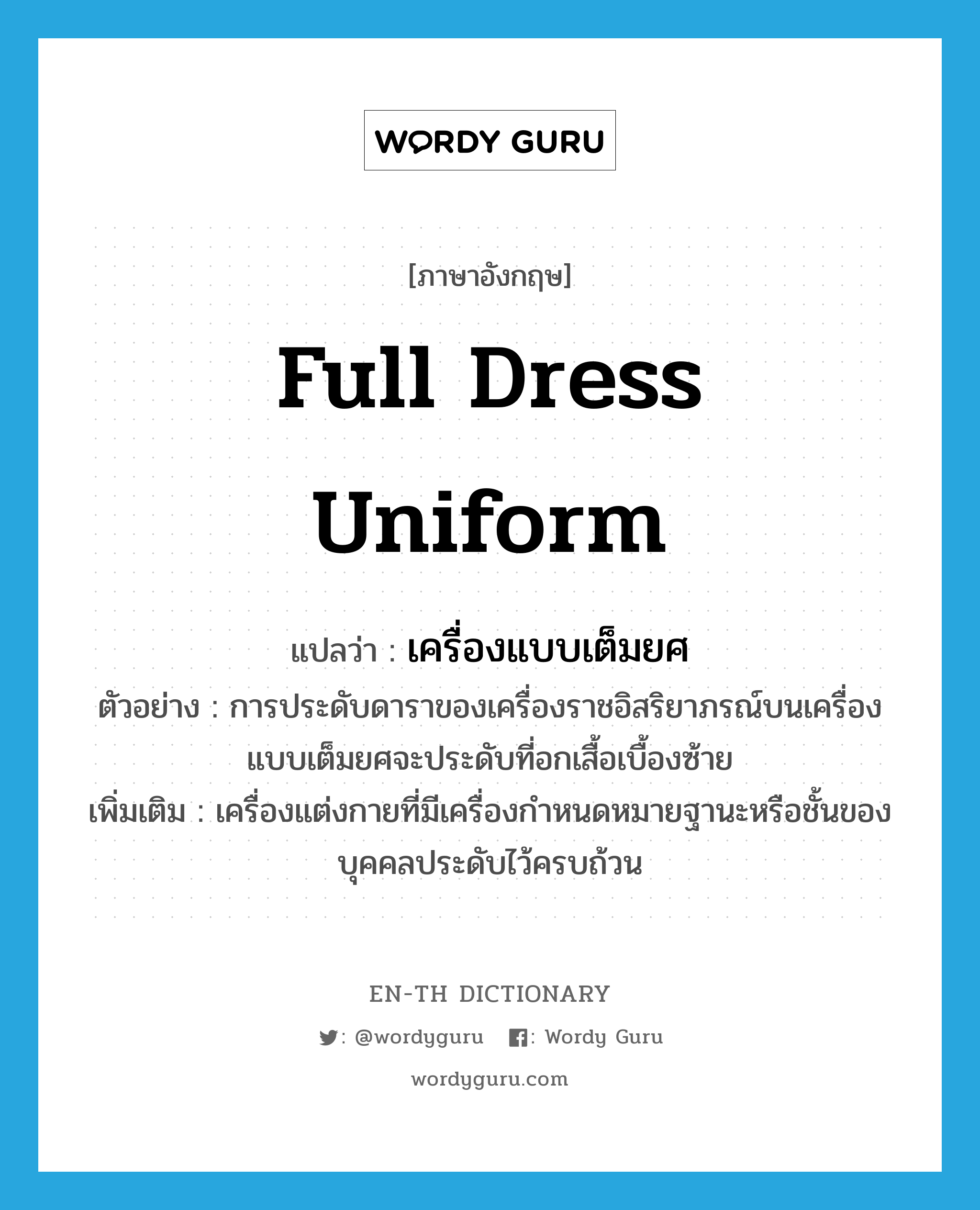 full dress uniform แปลว่า?, คำศัพท์ภาษาอังกฤษ full dress uniform แปลว่า เครื่องแบบเต็มยศ ประเภท N ตัวอย่าง การประดับดาราของเครื่องราชอิสริยาภรณ์บนเครื่องแบบเต็มยศจะประดับที่อกเสื้อเบื้องซ้าย เพิ่มเติม เครื่องแต่งกายที่มีเครื่องกำหนดหมายฐานะหรือชั้นของบุคคลประดับไว้ครบถ้วน หมวด N