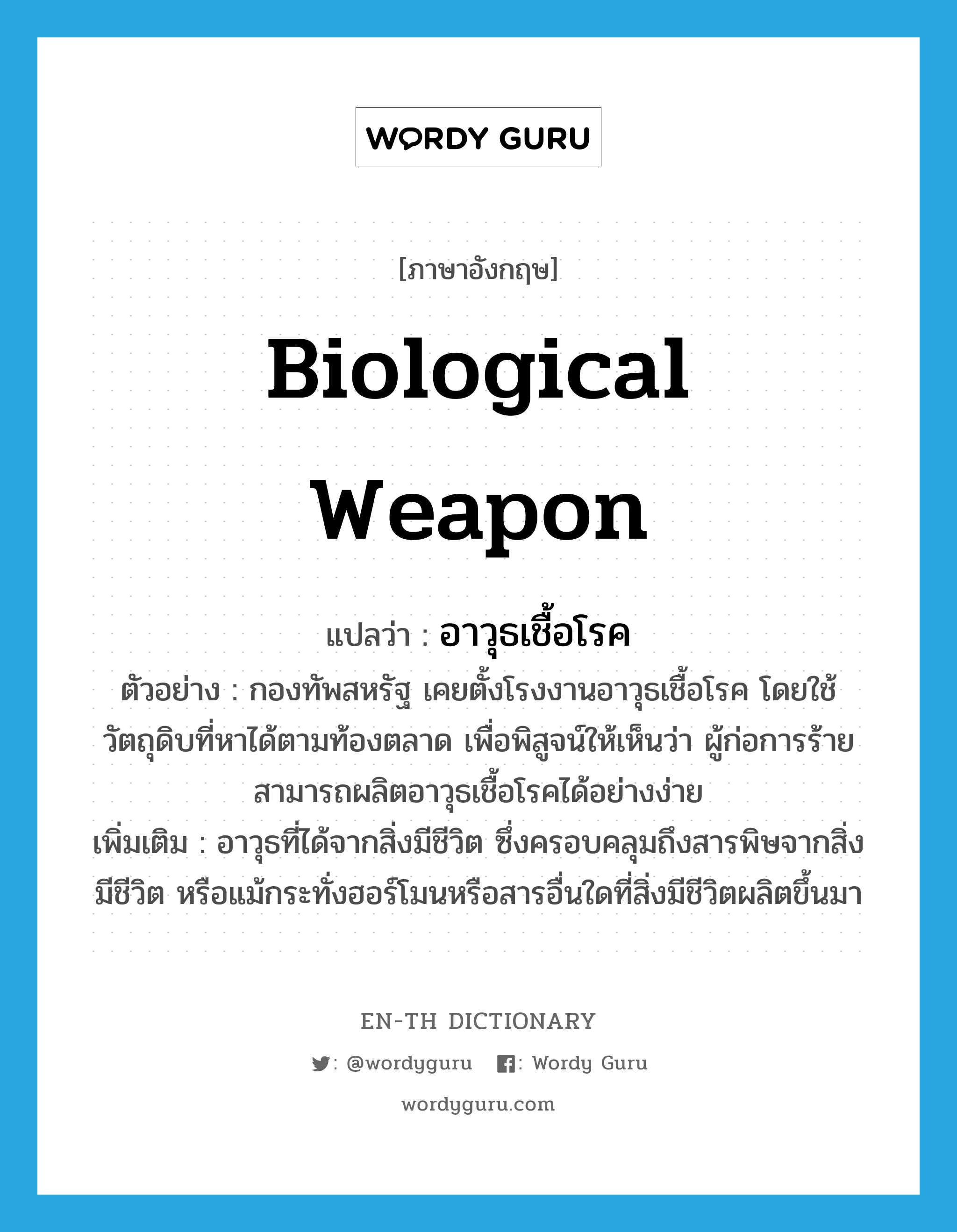 biological weapon แปลว่า?, คำศัพท์ภาษาอังกฤษ biological weapon แปลว่า อาวุธเชื้อโรค ประเภท N ตัวอย่าง กองทัพสหรัฐ เคยตั้งโรงงานอาวุธเชื้อโรค โดยใช้วัตถุดิบที่หาได้ตามท้องตลาด เพื่อพิสูจน์ให้เห็นว่า ผู้ก่อการร้ายสามารถผลิตอาวุธเชื้อโรคได้อย่างง่าย เพิ่มเติม อาวุธที่ได้จากสิ่งมีชีวิต ซึ่งครอบคลุมถึงสารพิษจากสิ่งมีชีวิต หรือแม้กระทั่งฮอร์โมนหรือสารอื่นใดที่สิ่งมีชีวิตผลิตขึ้นมา หมวด N